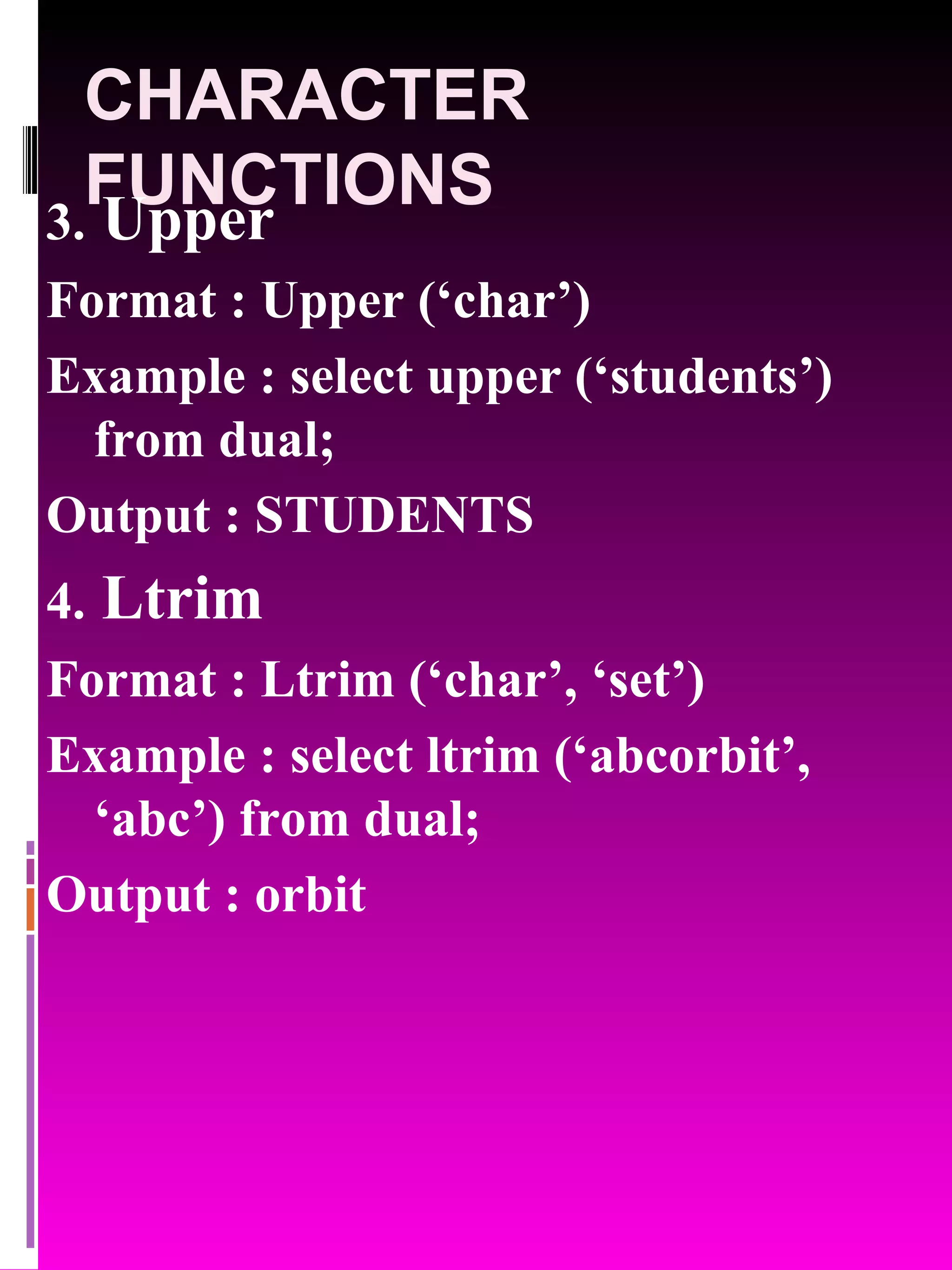 CHARACTER FUNCTIONS 3. Upper Format : Upper (‘char’) Example : select upper (‘students’) from dual; Output : STUDENTS 4. Ltrim Format : Ltrim (‘char’, ‘set’) Example : select ltrim (‘abcorbit’, ‘abc’) from dual; Output : orbit 