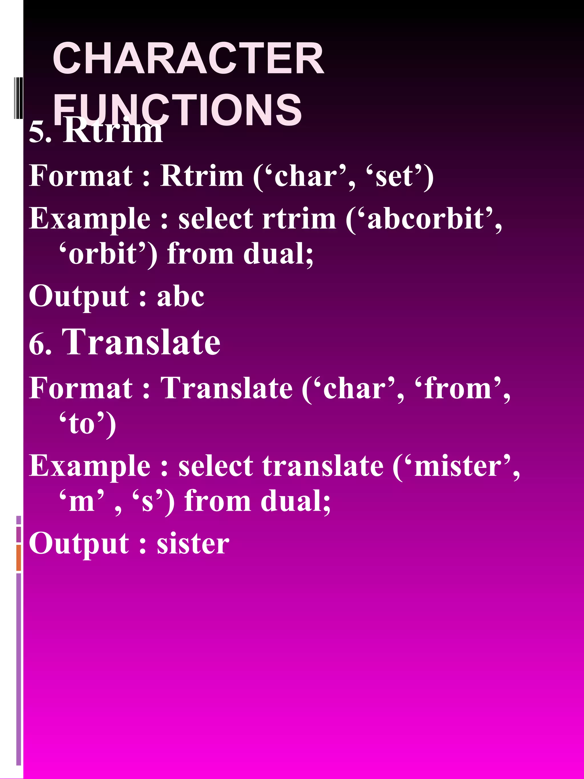 CHARACTER FUNCTIONS 5. Rtrim Format : Rtrim (‘char’, ‘set’) Example : select rtrim (‘abcorbit’, ‘orbit’) from dual; Output : abc 6. Translate Format : Translate (‘char’, ‘from’, ‘to’) Example : select translate (‘mister’, ‘m’ , ‘s’) from dual; Output : sister 