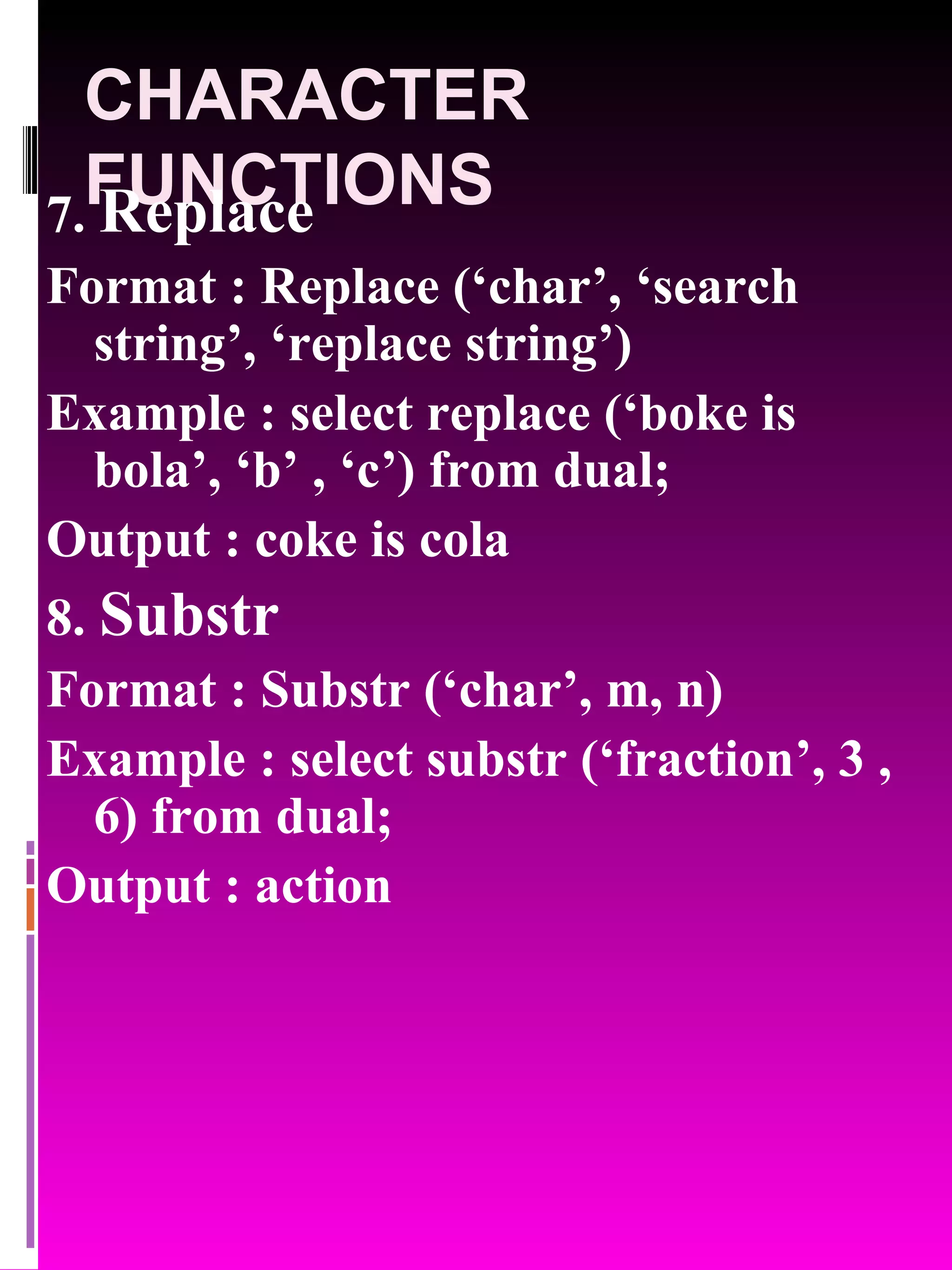 CHARACTER FUNCTIONS 7. Replace Format : Replace (‘char’, ‘search string’, ‘replace string’) Example : select replace (‘boke is bola’, ‘b’ , ‘c’) from dual; Output : coke is cola 8. Substr Format : Substr (‘char’, m, n) Example : select substr (‘fraction’, 3 , 6) from dual; Output : action 