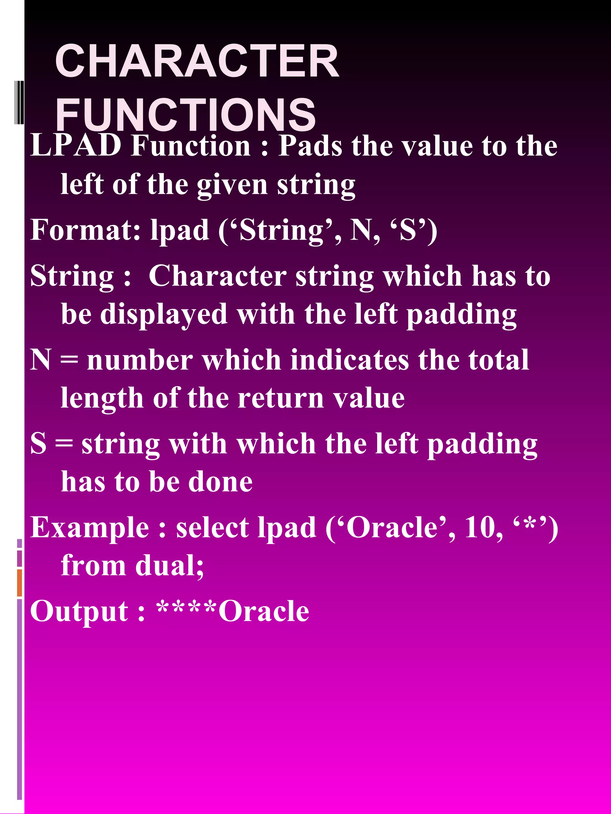 CHARACTER FUNCTIONS LPAD Function : Pads the value to the left of the given string Format: lpad (‘String’, N, ‘S’) String : Character string which has to be displayed with the left padding N = number which indicates the total length of the return value S = string with which the left padding has to be done Example : select lpad (‘Oracle’, 10, ‘*’) from dual; Output : ****Oracle 
