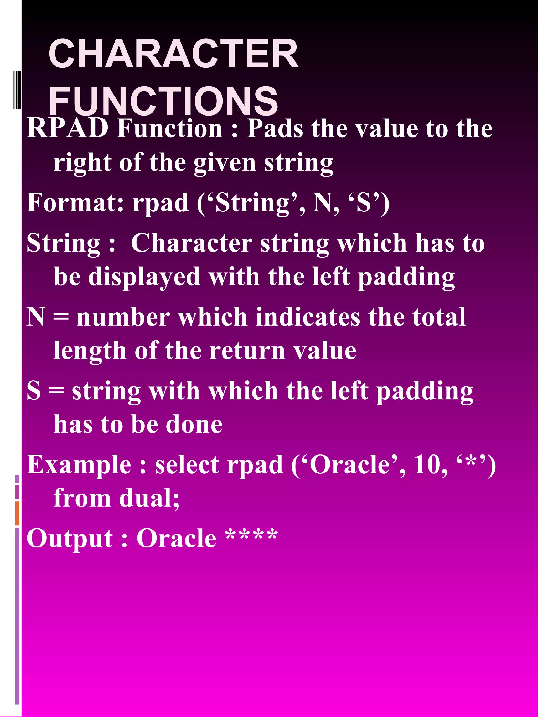 CHARACTER FUNCTIONS RPAD Function : Pads the value to the right of the given string Format: rpad (‘String’, N, ‘S’) String : Character string which has to be displayed with the left padding N = number which indicates the total length of the return value S = string with which the left padding has to be done Example : select rpad (‘Oracle’, 10, ‘*’) from dual; Output : Oracle **** 