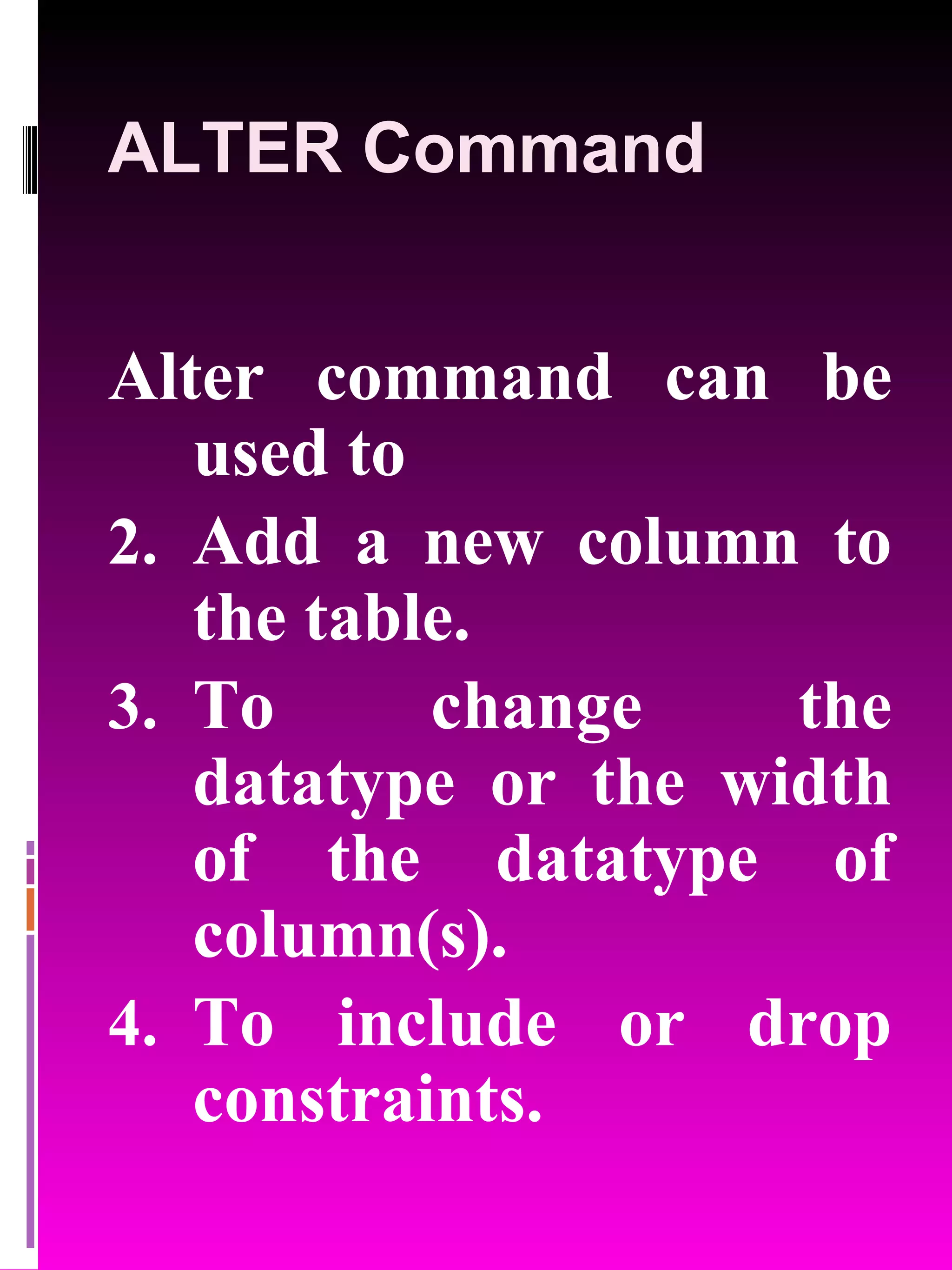 ALTER Command Alter command can be used to Add a new column to the table. To change the datatype or the width of the datatype of column(s). To include or drop constraints. 