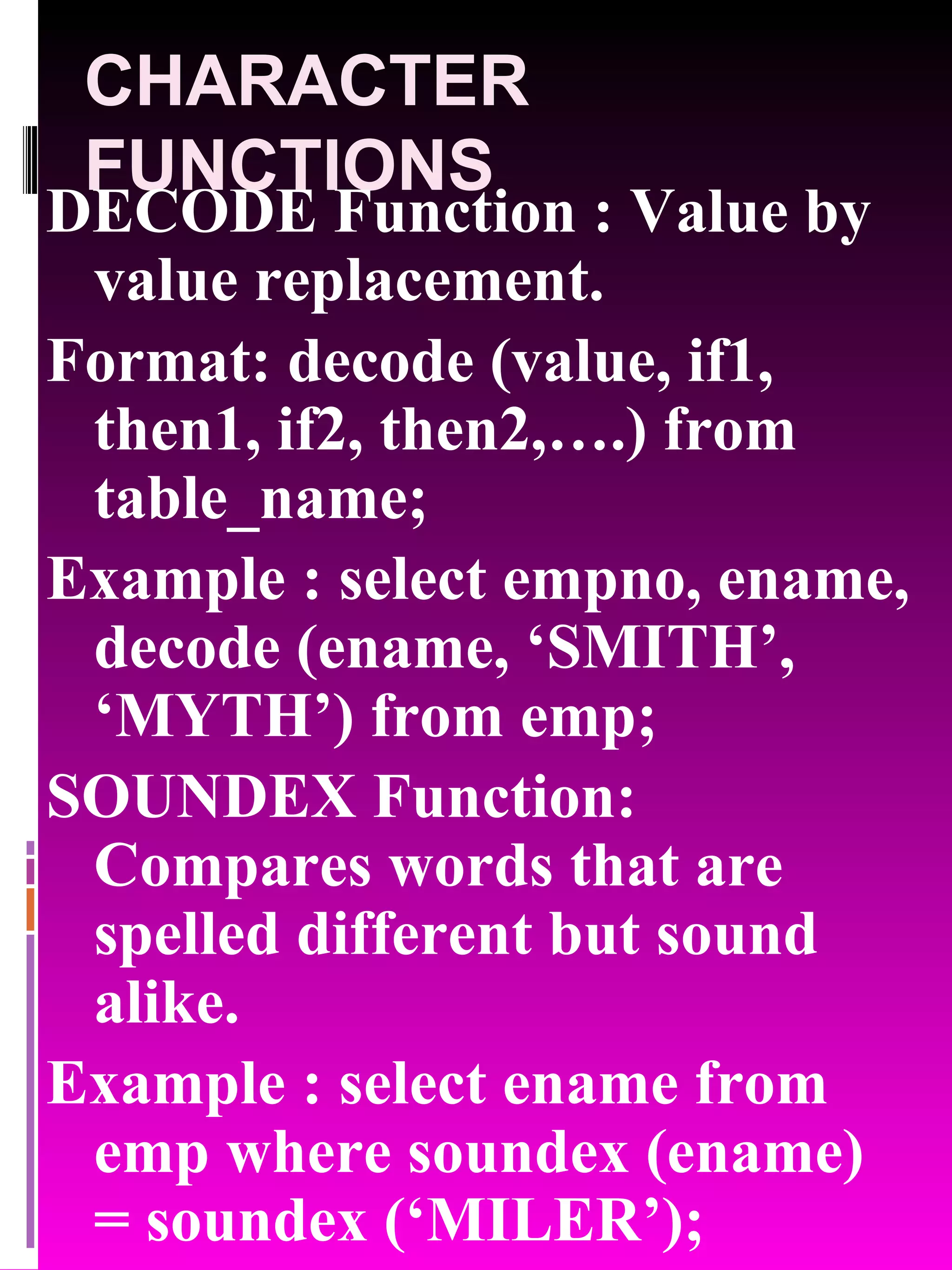 CHARACTER FUNCTIONS DECODE Function : Value by value replacement. Format: decode (value, if1, then1, if2, then2,….) from table_name; Example : select empno, ename, decode (ename, ‘SMITH’, ‘MYTH’) from emp; SOUNDEX Function: Compares words that are spelled different but sound alike. Example : select ename from emp where soundex (ename) = soundex (‘MILER’); 