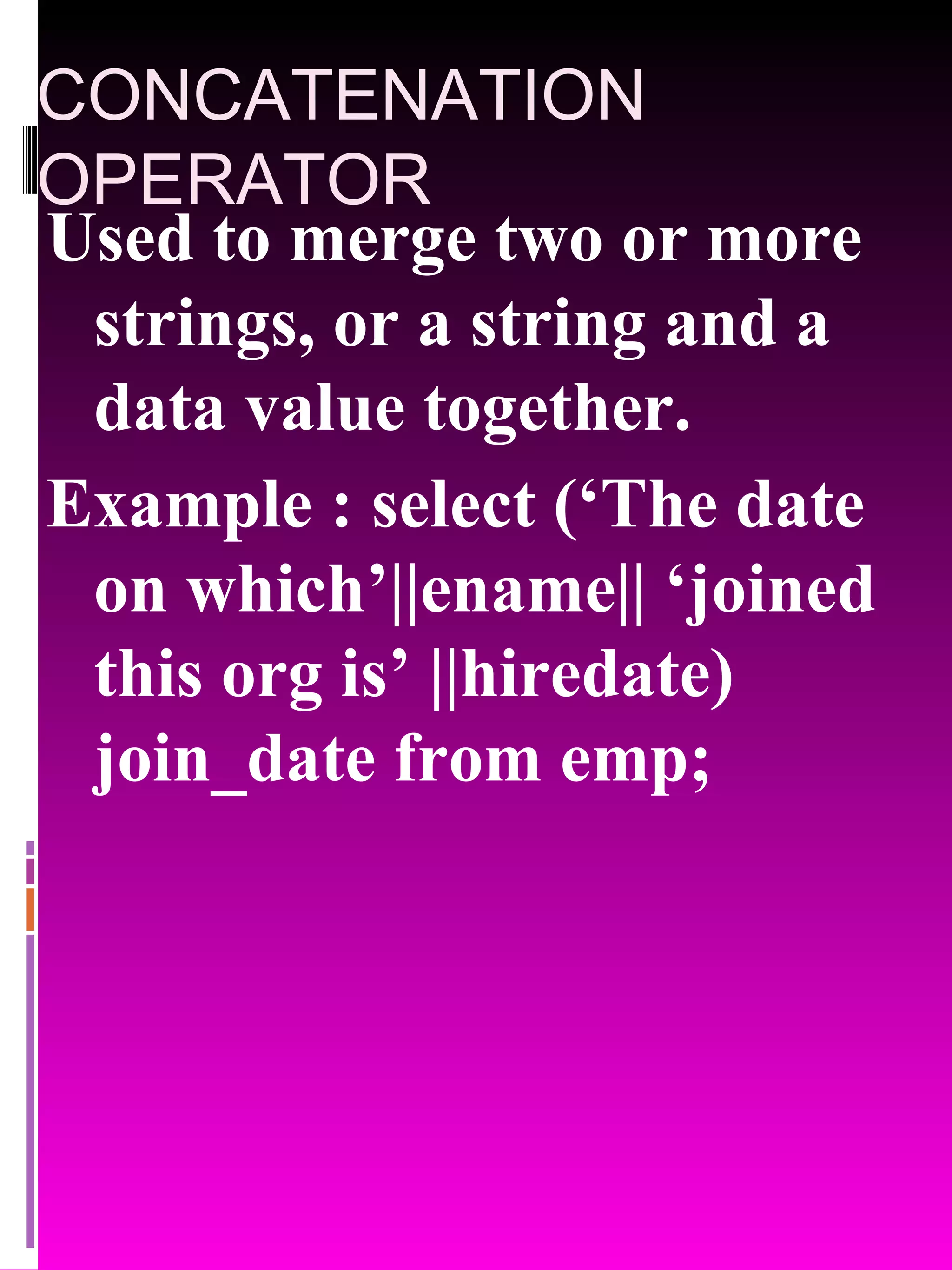 CONCATENATION OPERATOR Used to merge two or more strings, or a string and a data value together. Example : select (‘The date on which’||ename|| ‘joined this org is’ ||hiredate) join_date from emp; 