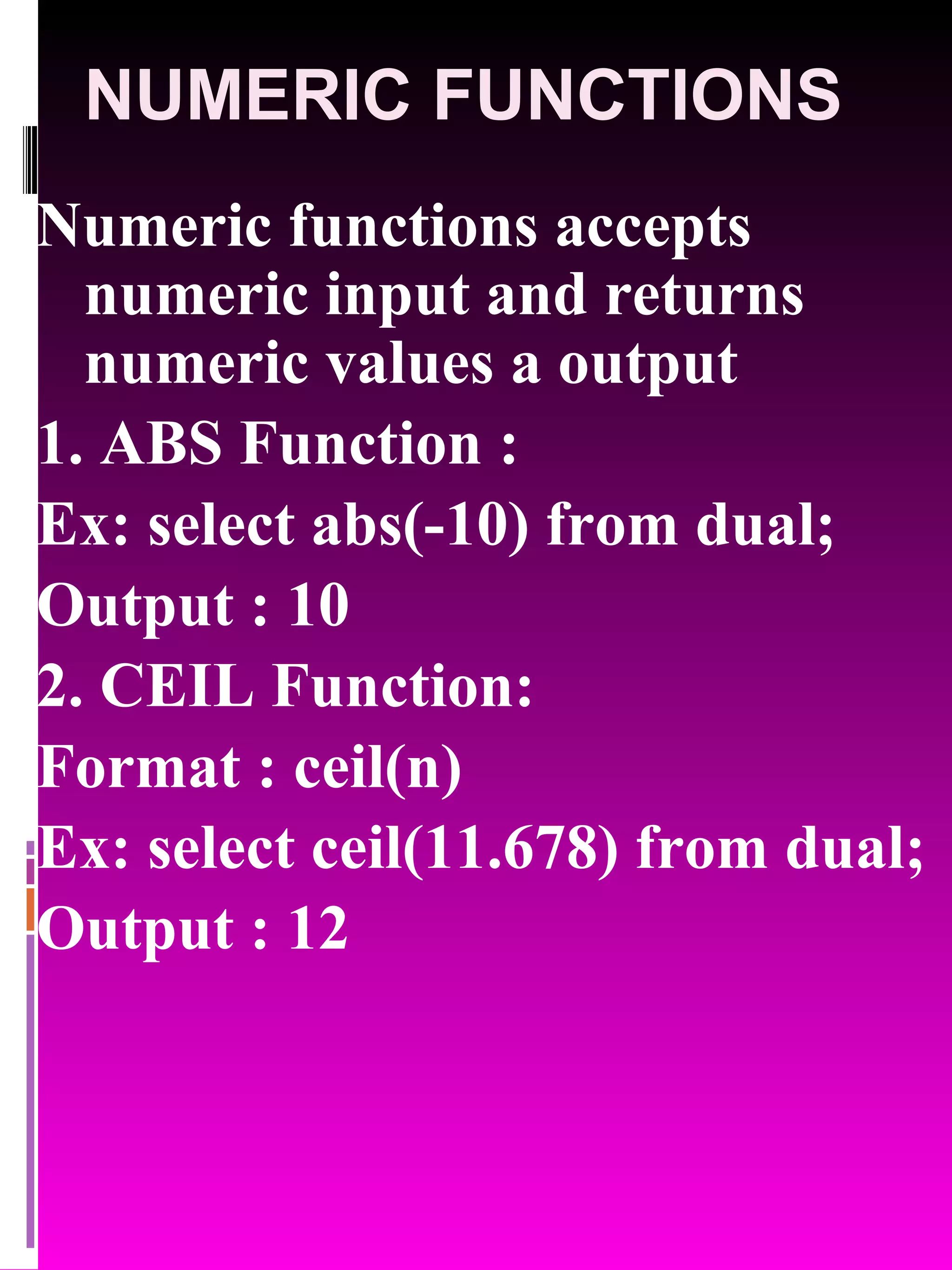 NUMERIC FUNCTIONS Numeric functions accepts numeric input and returns numeric values a output 1. ABS Function : Ex: select abs(-10) from dual; Output : 10 2. CEIL Function: Format : ceil(n) Ex: select ceil(11.678) from dual; Output : 12 