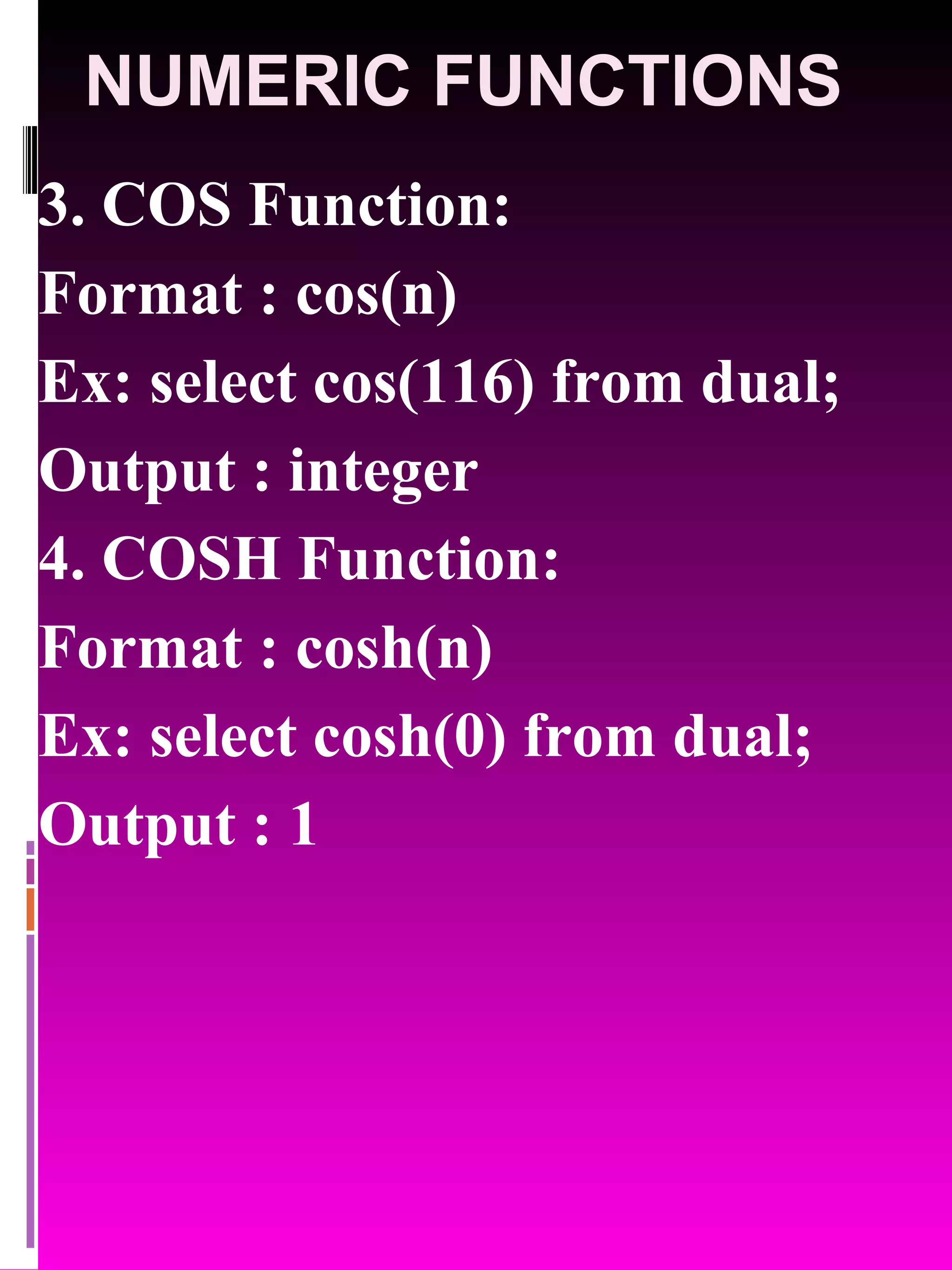 NUMERIC FUNCTIONS 3. COS Function: Format : cos(n) Ex: select cos(116) from dual; Output : integer 4. COSH Function: Format : cosh(n) Ex: select cosh(0) from dual; Output : 1 
