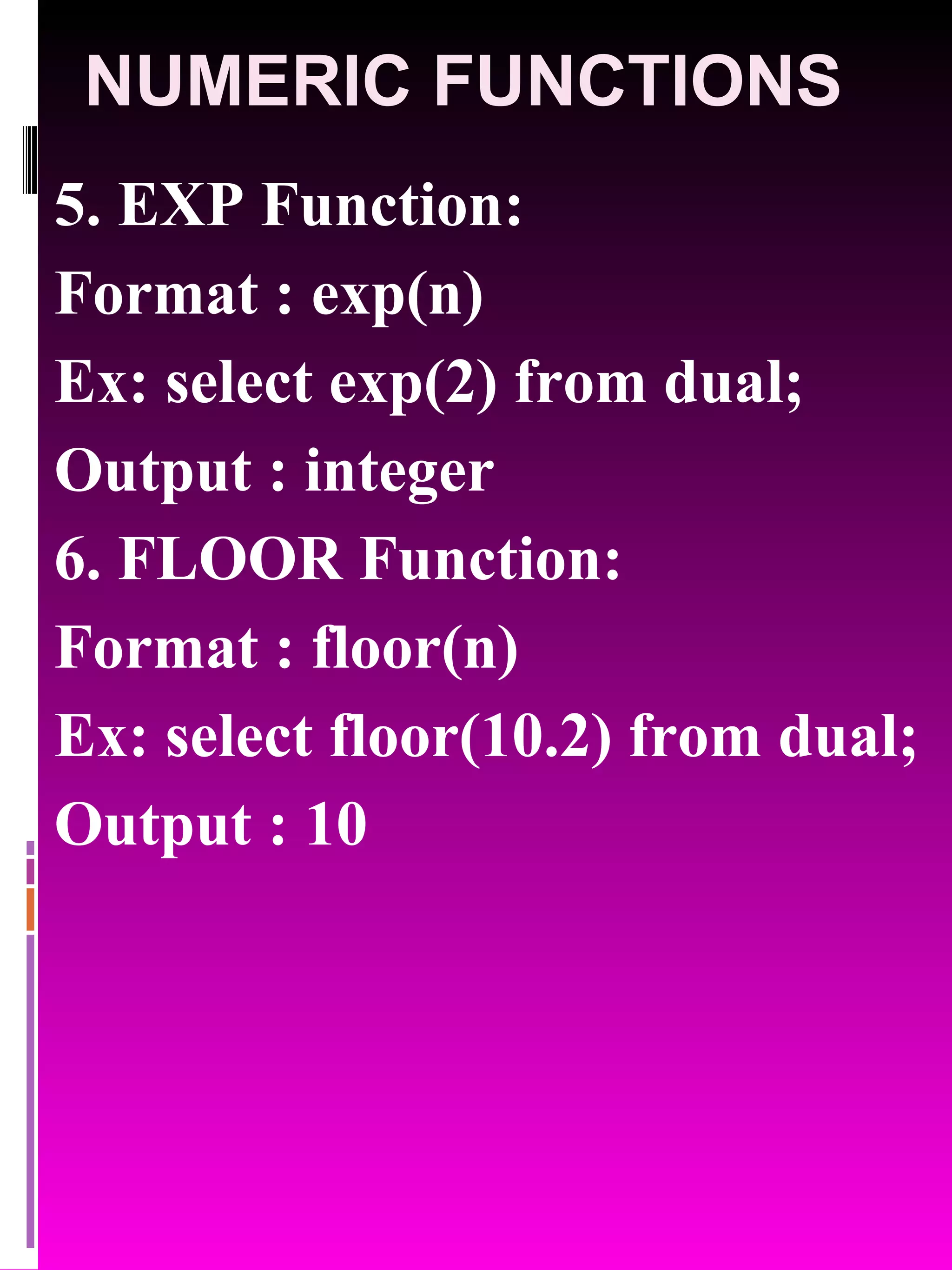 NUMERIC FUNCTIONS 5. EXP Function: Format : exp(n) Ex: select exp(2) from dual; Output : integer 6. FLOOR Function: Format : floor(n) Ex: select floor(10.2) from dual; Output : 10 