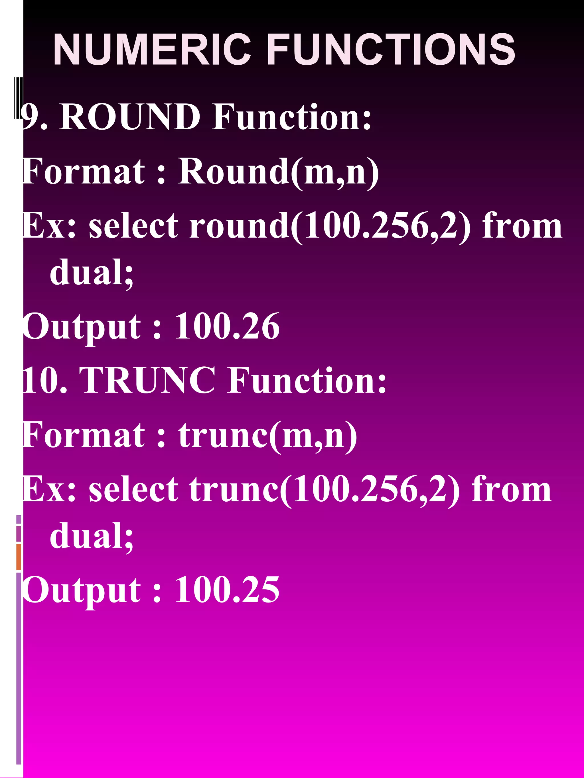 NUMERIC FUNCTIONS 9. ROUND Function: Format : Round(m,n) Ex: select round(100.256,2) from dual; Output : 100.26 10. TRUNC Function: Format : trunc(m,n) Ex: select trunc(100.256,2) from dual; Output : 100.25 