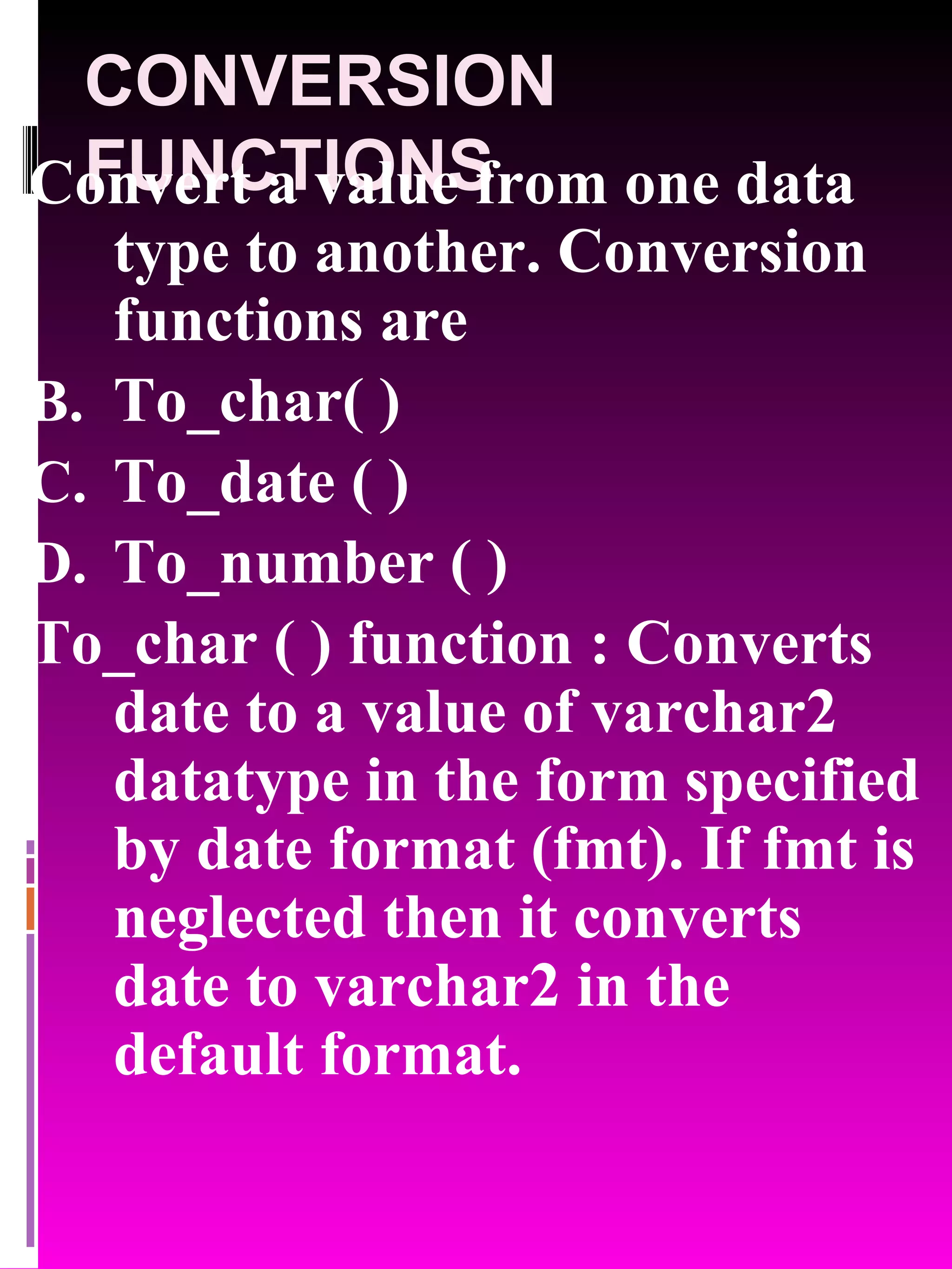 CONVERSION FUNCTIONS Convert a value from one data type to another. Conversion functions are To_char( ) To_date ( ) To_number ( ) To_char ( ) function : Converts date to a value of varchar2 datatype in the form specified by date format (fmt). If fmt is neglected then it converts date to varchar2 in the default format. 