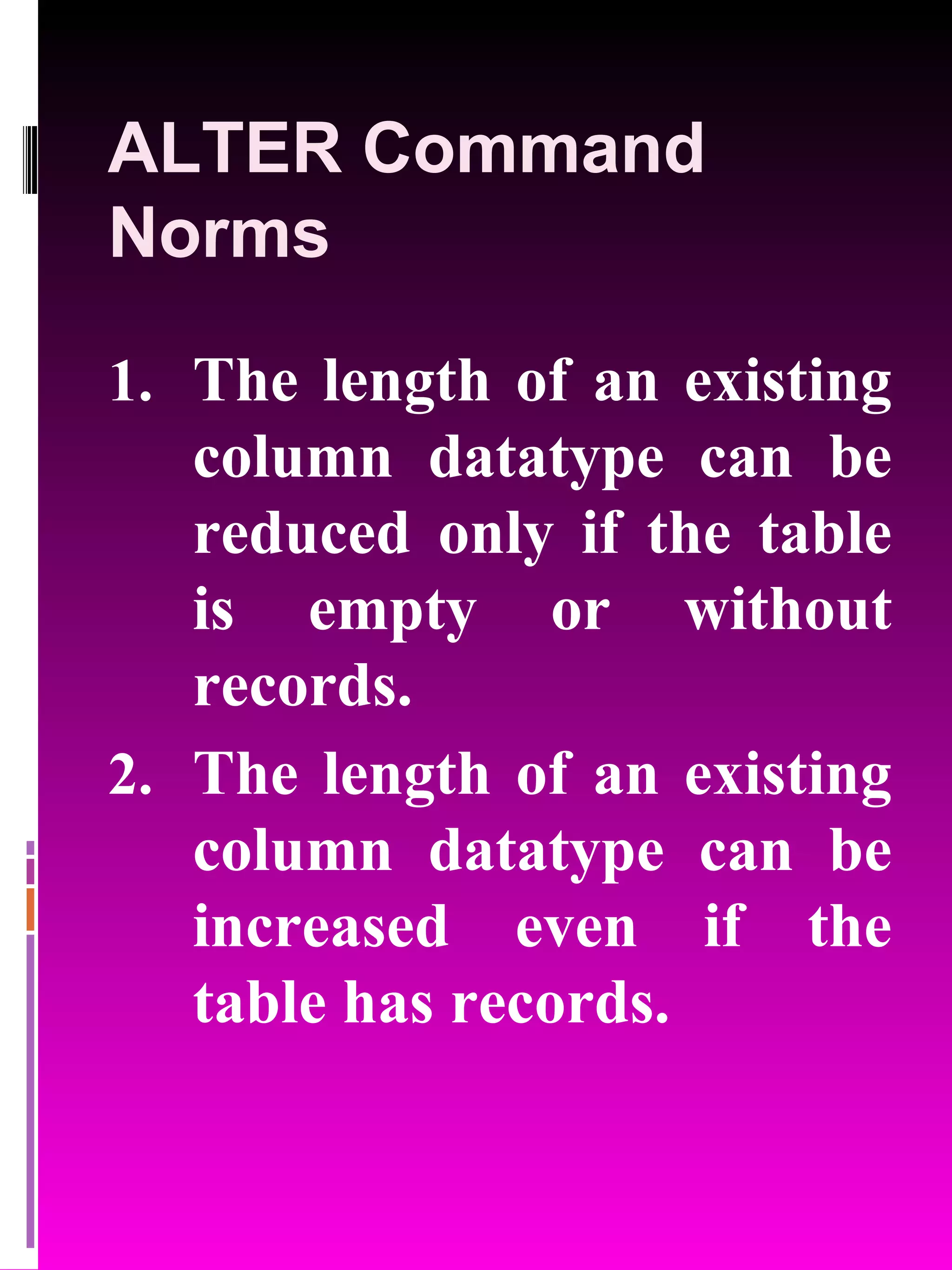 ALTER Command Norms The length of an existing column datatype can be reduced only if the table is empty or without records. The length of an existing column datatype can be increased even if the table has records. 