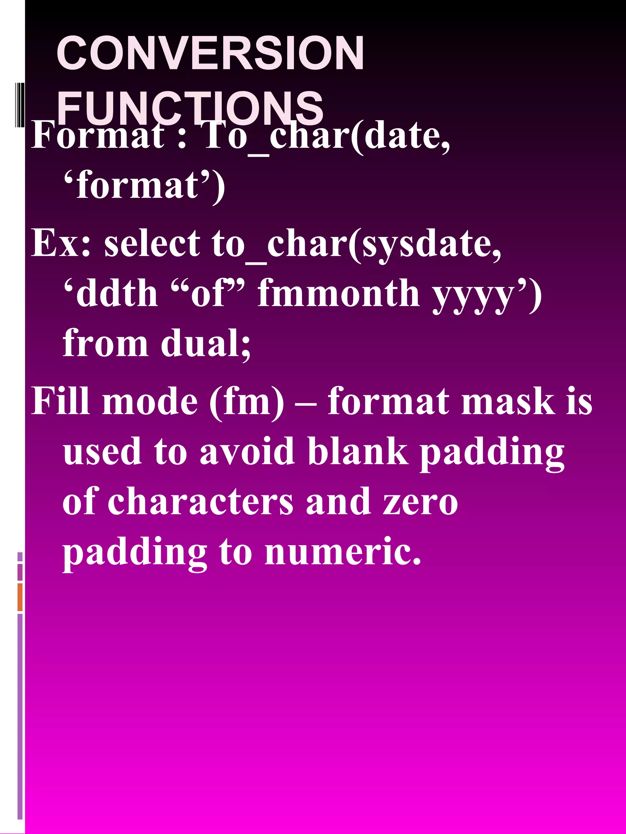 CONVERSION FUNCTIONS Format : To_char(date, ‘format’) Ex: select to_char(sysdate, ‘ddth “of” fmmonth yyyy’) from dual; Fill mode (fm) – format mask is used to avoid blank padding of characters and zero padding to numeric. 