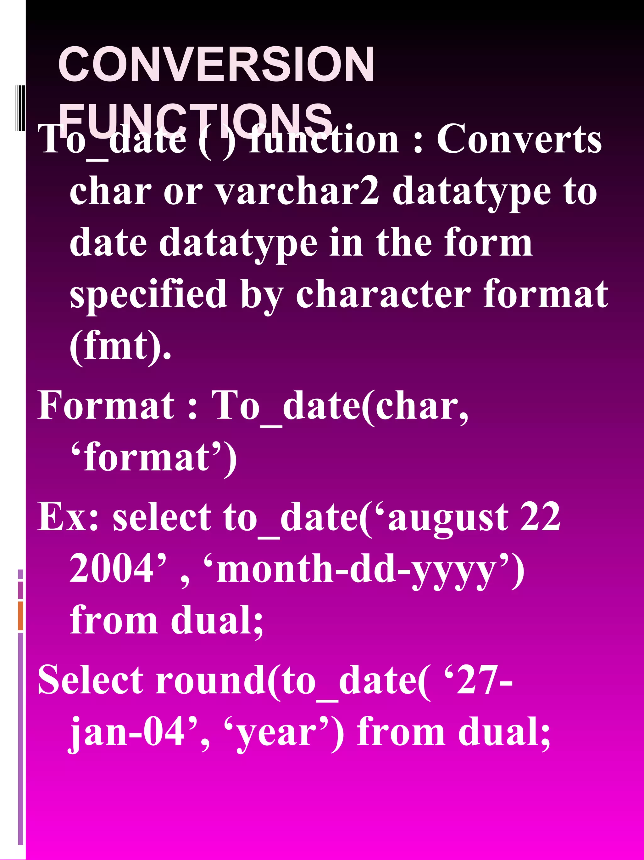 CONVERSION FUNCTIONS To_date ( ) function : Converts char or varchar2 datatype to date datatype in the form specified by character format (fmt). Format : To_date(char, ‘format’) Ex: select to_date(‘august 22 2004’ , ‘month-dd-yyyy’) from dual; Select round(to_date( ‘27-jan-04’, ‘year’) from dual; 