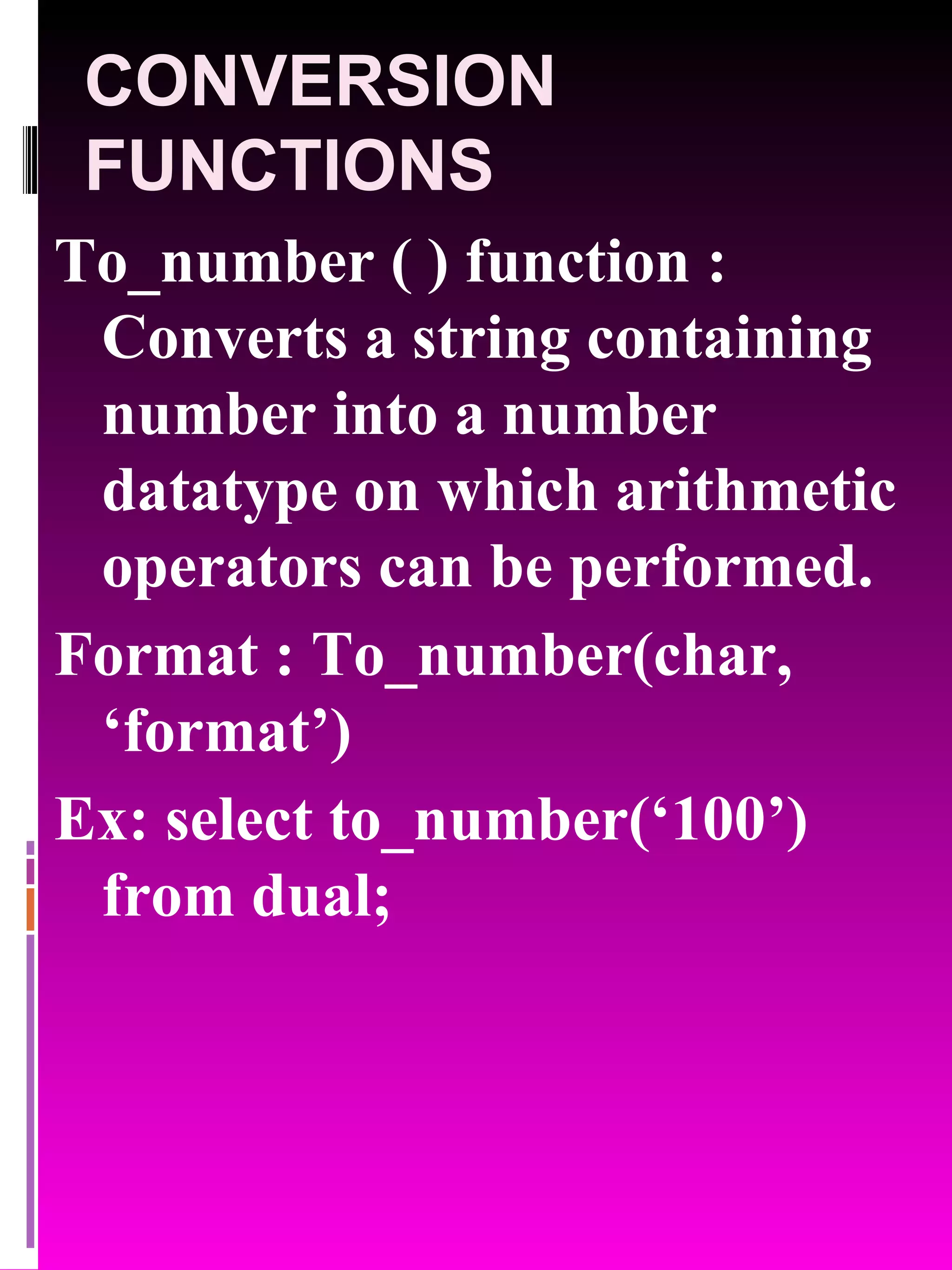 CONVERSION FUNCTIONS To_number ( ) function : Converts a string containing number into a number datatype on which arithmetic operators can be performed. Format : To_number(char, ‘format’) Ex: select to_number(‘100’) from dual; 
