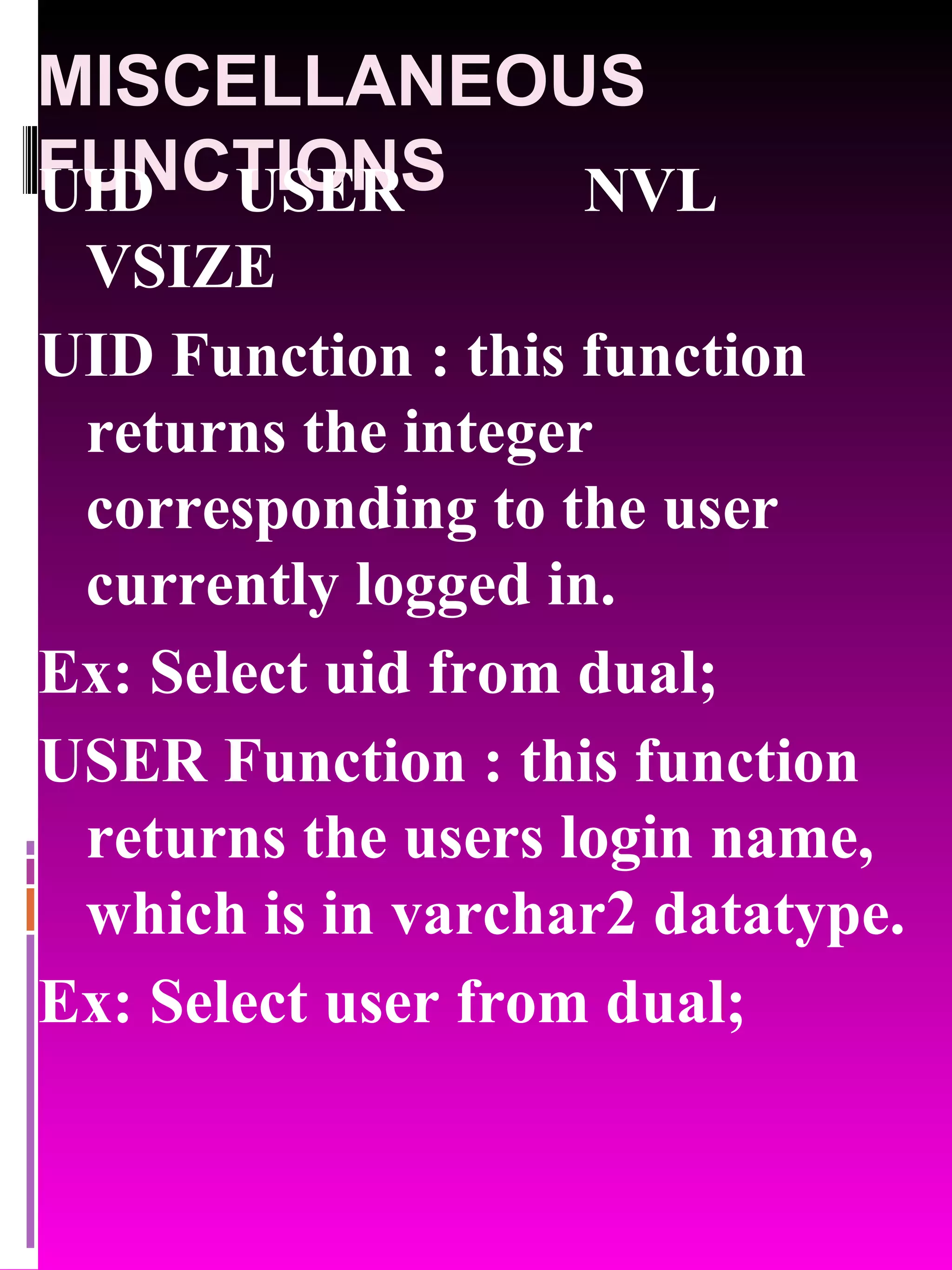 MISCELLANEOUS FUNCTIONS UID USER NVL VSIZE UID Function : this function returns the integer corresponding to the user currently logged in. Ex: Select uid from dual; USER Function : this function returns the users login name, which is in varchar2 datatype. Ex: Select user from dual; 