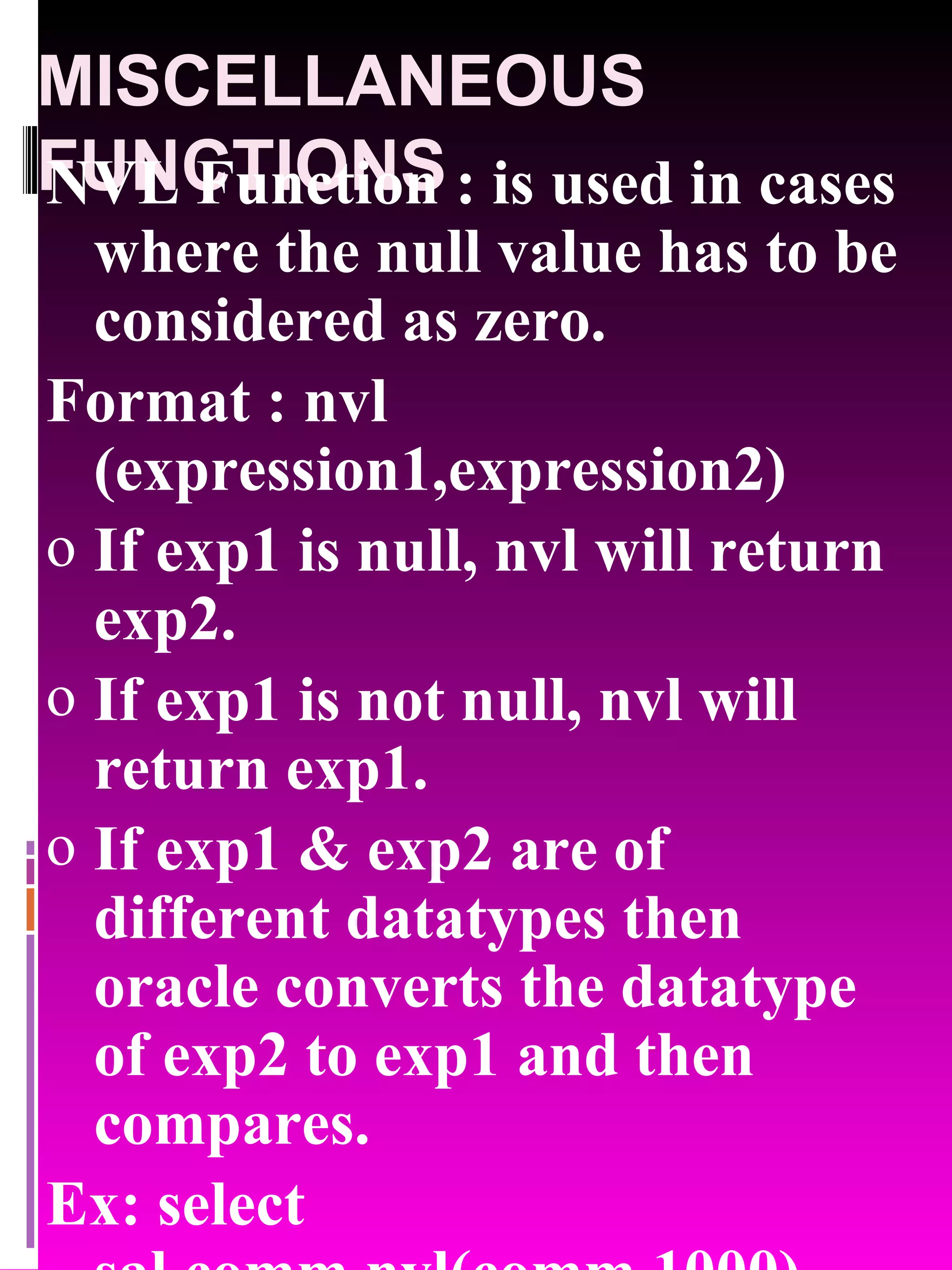 MISCELLANEOUS FUNCTIONS NVL Function : is used in cases where the null value has to be considered as zero. Format : nvl (expression1,expression2) If exp1 is null, nvl will return exp2. If exp1 is not null, nvl will return exp1. If exp1 & exp2 are of different datatypes then oracle converts the datatype of exp2 to exp1 and then compares. Ex: select sal,comm,nvl(comm,1000) from emp; 
