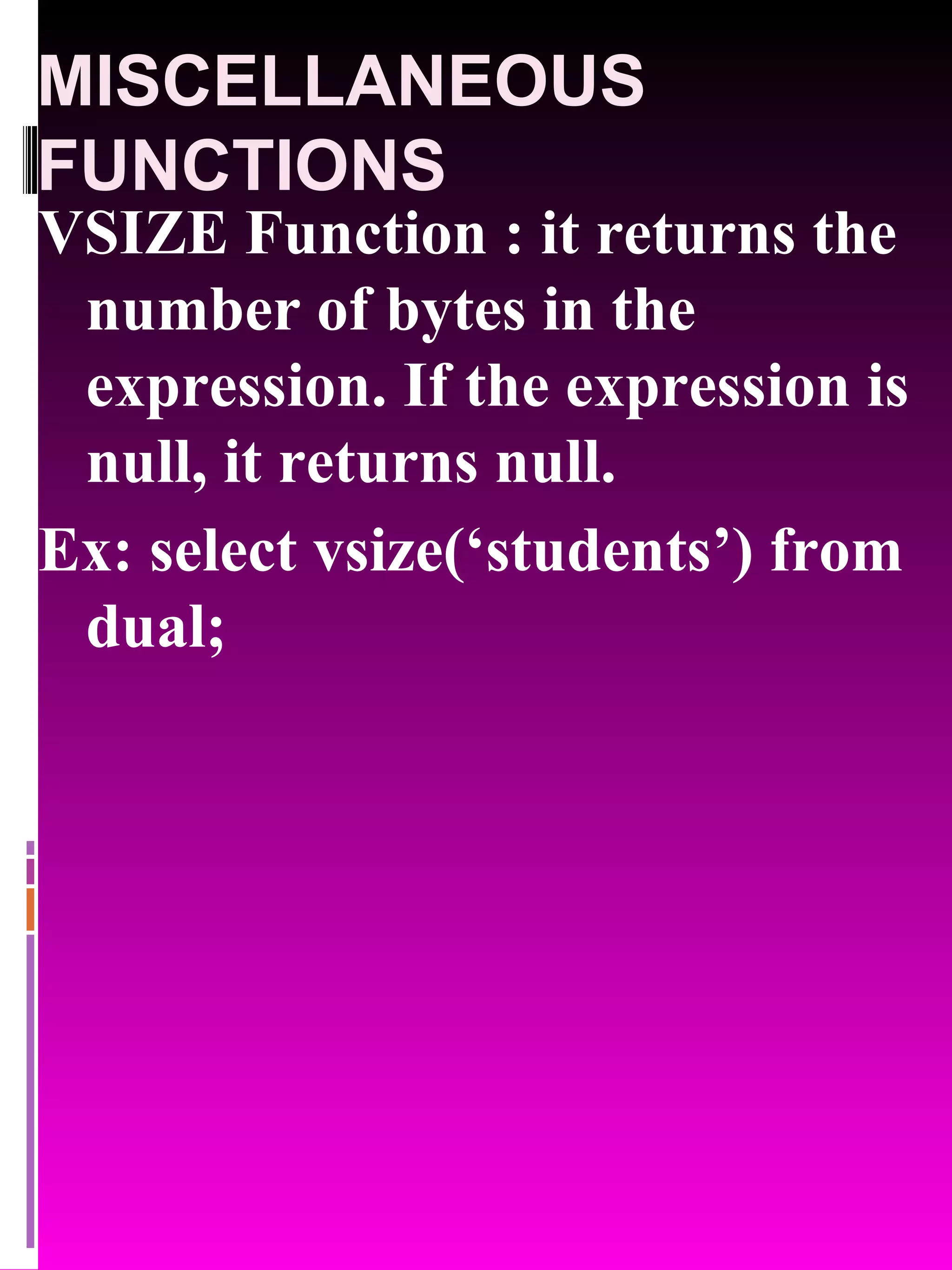 MISCELLANEOUS FUNCTIONS VSIZE Function : it returns the number of bytes in the expression. If the expression is null, it returns null. Ex: select vsize(‘students’) from dual; 