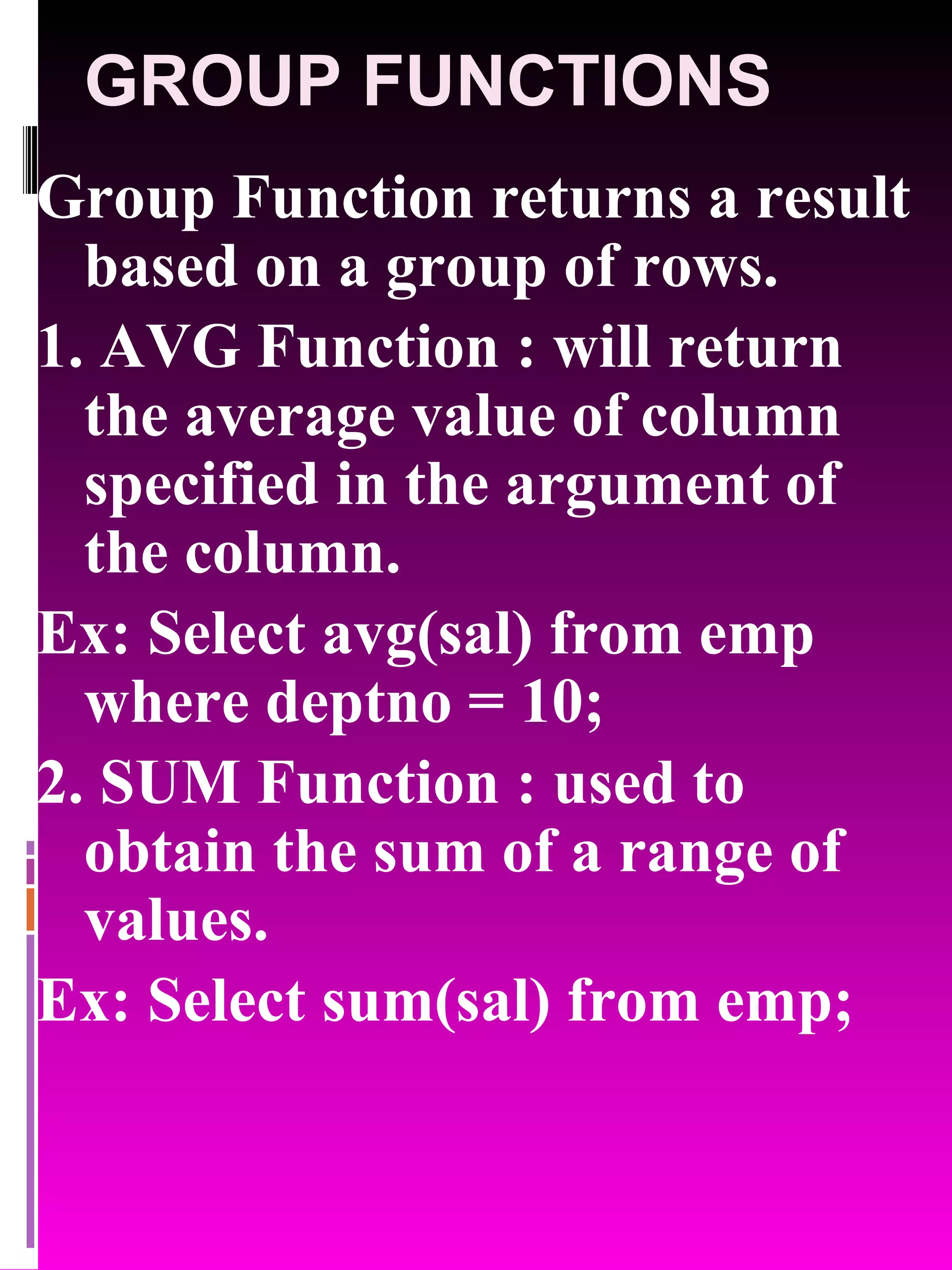 GROUP FUNCTIONS Group Function returns a result based on a group of rows. 1. AVG Function : will return the average value of column specified in the argument of the column. Ex: Select avg(sal) from emp where deptno = 10; 2. SUM Function : used to obtain the sum of a range of values. Ex: Select sum(sal) from emp; 