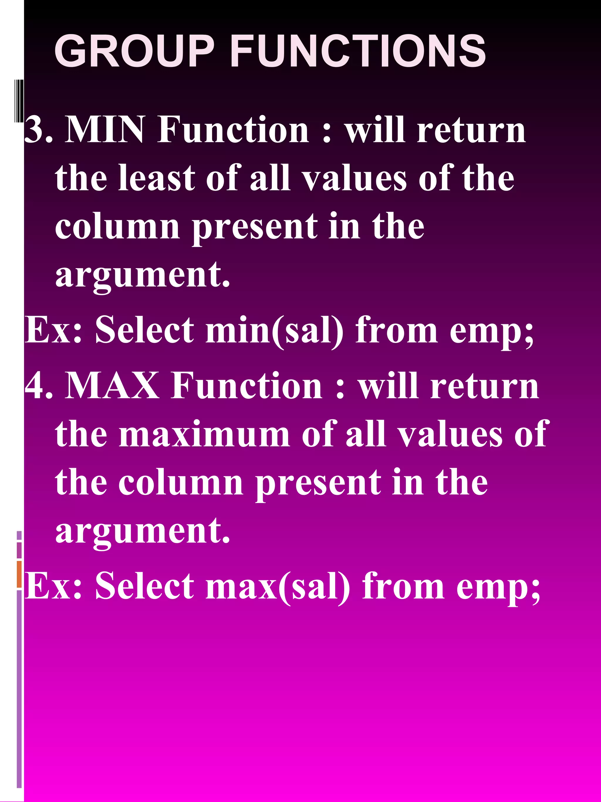 GROUP FUNCTIONS 3. MIN Function : will return the least of all values of the column present in the argument. Ex: Select min(sal) from emp; 4. MAX Function : will return the maximum of all values of the column present in the argument. Ex: Select max(sal) from emp; 