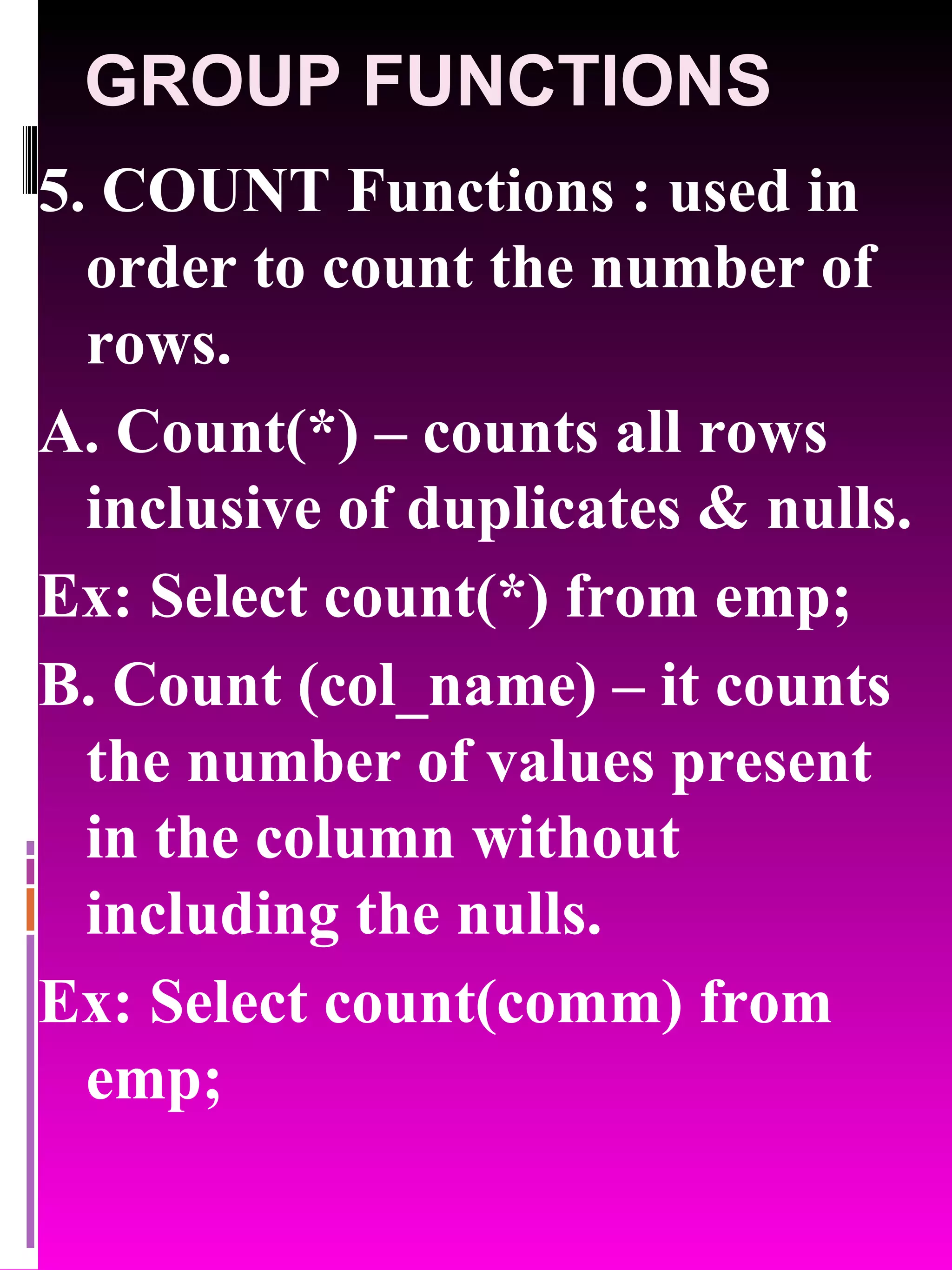 GROUP FUNCTIONS 5. COUNT Functions : used in order to count the number of rows. A. Count(*) – counts all rows inclusive of duplicates & nulls. Ex: Select count(*) from emp; B. Count (col_name) – it counts the number of values present in the column without including the nulls. Ex: Select count(comm) from emp; 