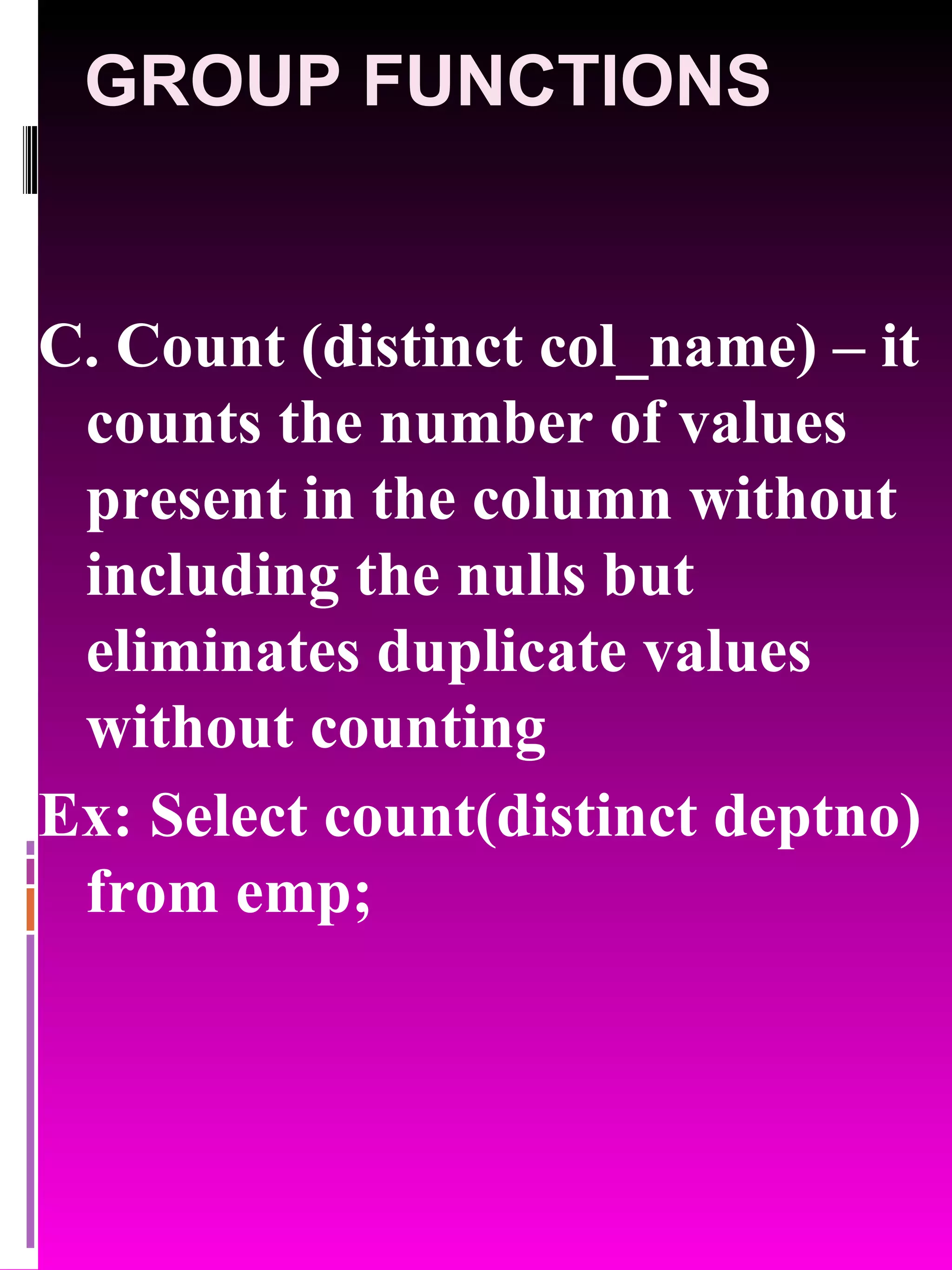 GROUP FUNCTIONS C. Count (distinct col_name) – it counts the number of values present in the column without including the nulls but eliminates duplicate values without counting Ex: Select count(distinct deptno) from emp; 
