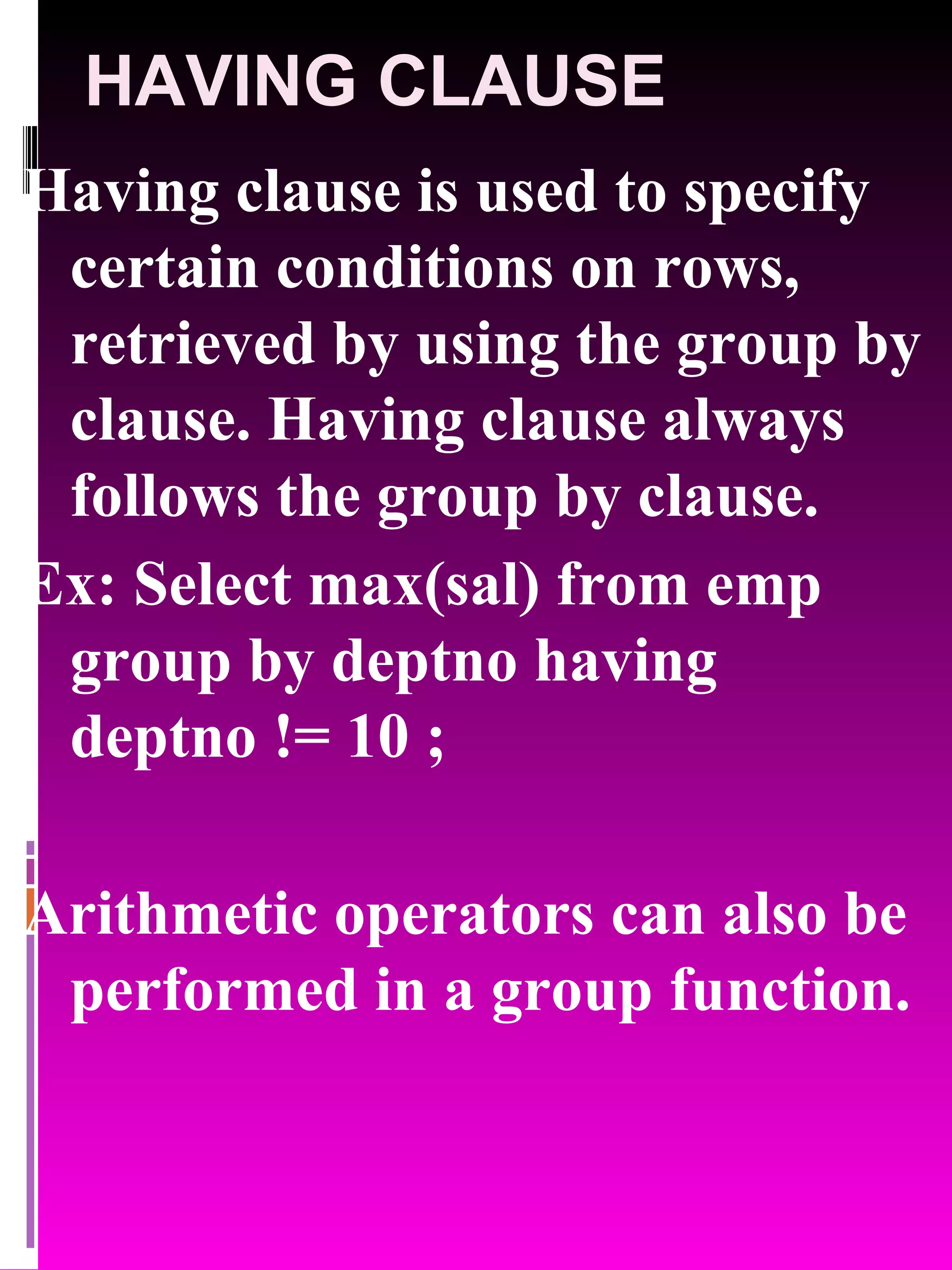 HAVING CLAUSE Having clause is used to specify certain conditions on rows, retrieved by using the group by clause. Having clause always follows the group by clause. Ex: Select max(sal) from emp group by deptno having deptno != 10 ; Arithmetic operators can also be performed in a group function. 