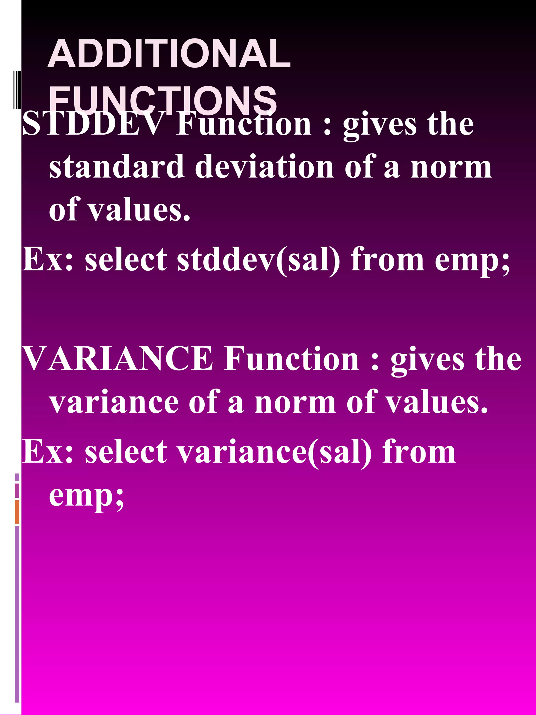 ADDITIONAL FUNCTIONS STDDEV Function : gives the standard deviation of a norm of values. Ex: select stddev(sal) from emp; VARIANCE Function : gives the variance of a norm of values. Ex: select variance(sal) from emp; 
