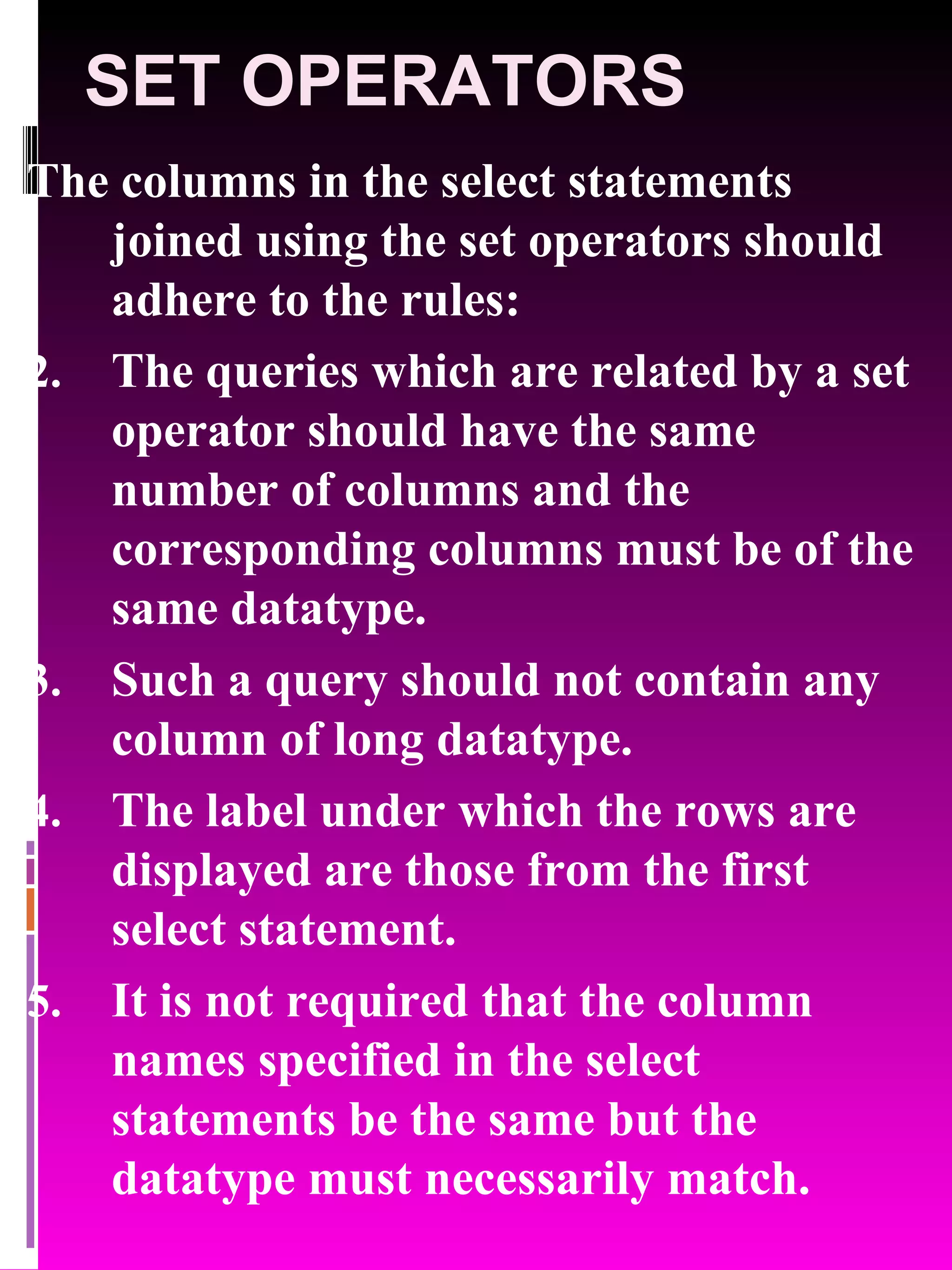 SET OPERATORS The columns in the select statements joined using the set operators should adhere to the rules: The queries which are related by a set operator should have the same number of columns and the corresponding columns must be of the same datatype. Such a query should not contain any column of long datatype. The label under which the rows are displayed are those from the first select statement. It is not required that the column names specified in the select statements be the same but the datatype must necessarily match. 