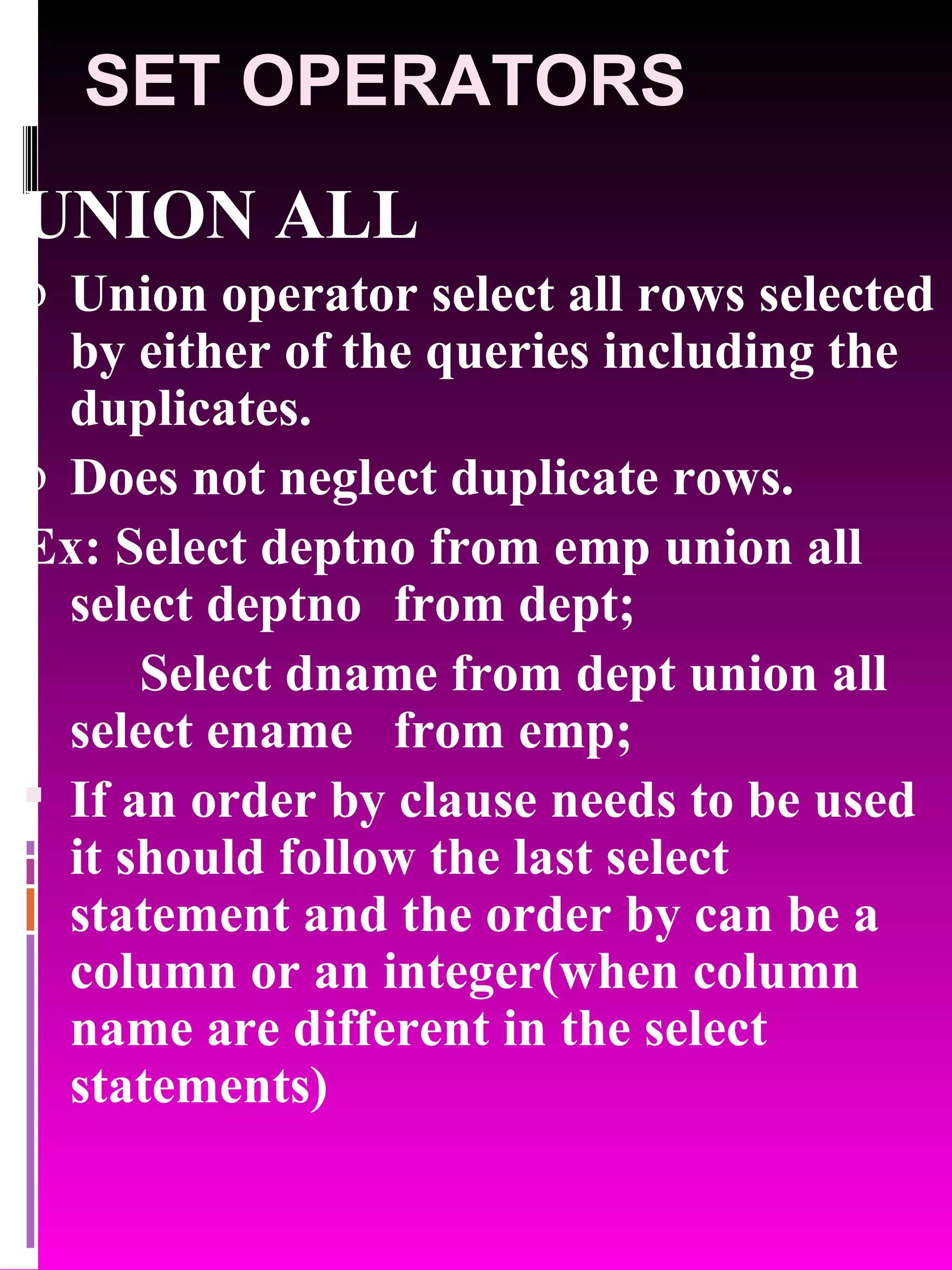 SET OPERATORS UNION ALL Union operator select all rows selected by either of the queries including the duplicates. Does not neglect duplicate rows. Ex: Select deptno from emp union all select deptno from dept; Select dname from dept union all select ename from emp; If an order by clause needs to be used it should follow the last select statement and the order by can be a column or an integer(when column name are different in the select statements) 
