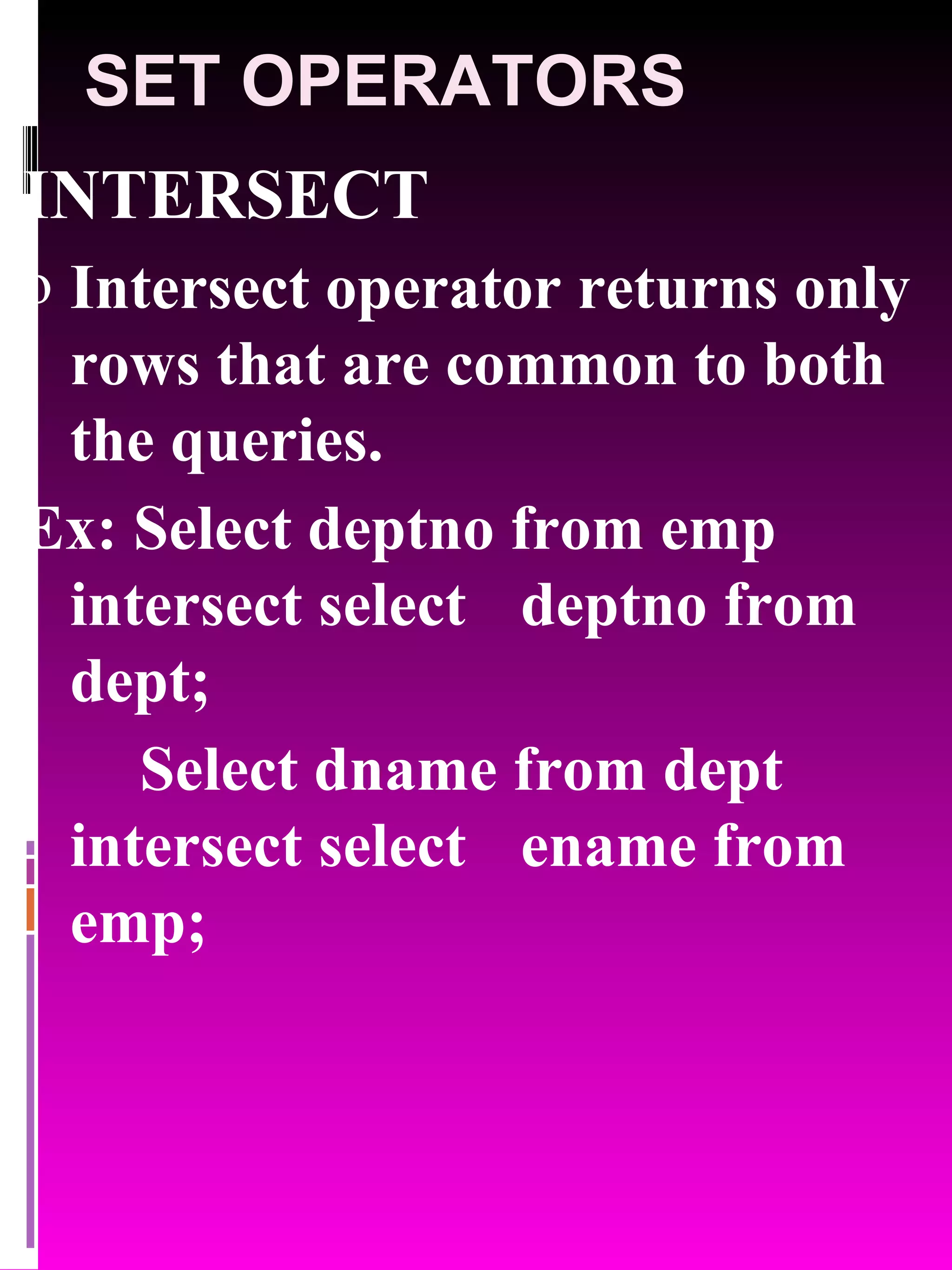 SET OPERATORS INTERSECT Intersect operator returns only rows that are common to both the queries. Ex: Select deptno from emp intersect select deptno from dept; Select dname from dept intersect select ename from emp; 