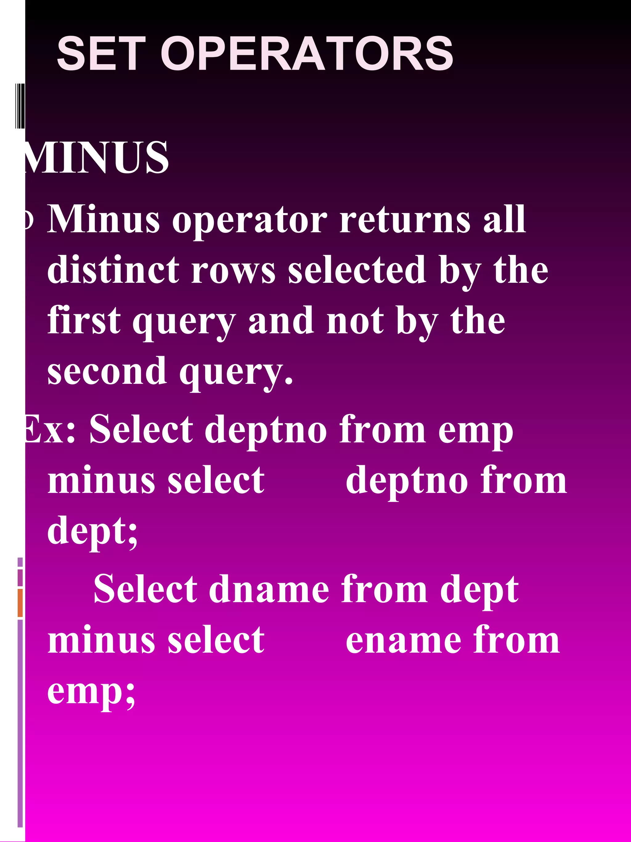 SET OPERATORS MINUS Minus operator returns all distinct rows selected by the first query and not by the second query. Ex: Select deptno from emp minus select deptno from dept; Select dname from dept minus select ename from emp; 