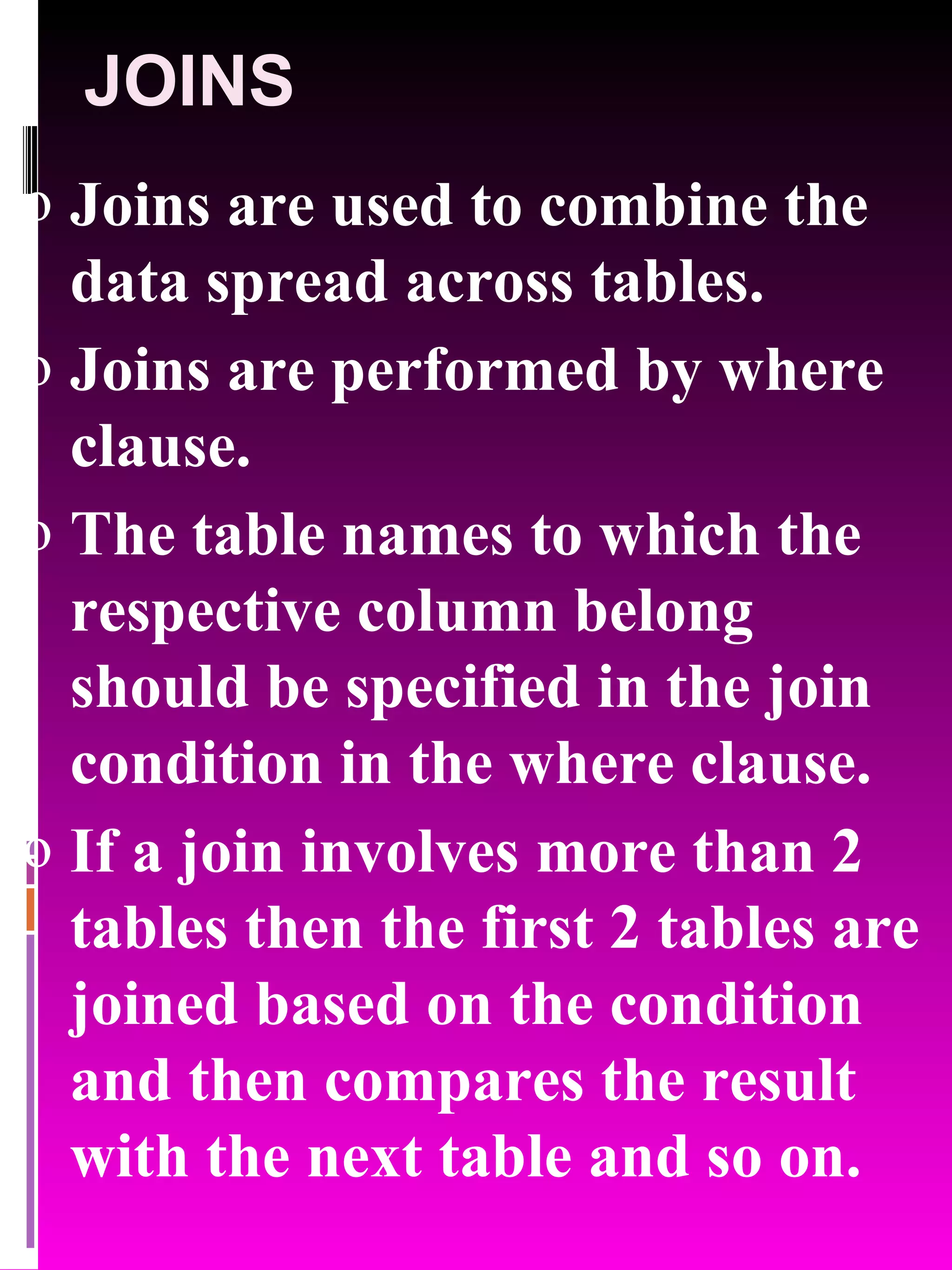 JOINS Joins are used to combine the data spread across tables. Joins are performed by where clause. The table names to which the respective column belong should be specified in the join condition in the where clause. If a join involves more than 2 tables then the first 2 tables are joined based on the condition and then compares the result with the next table and so on. 