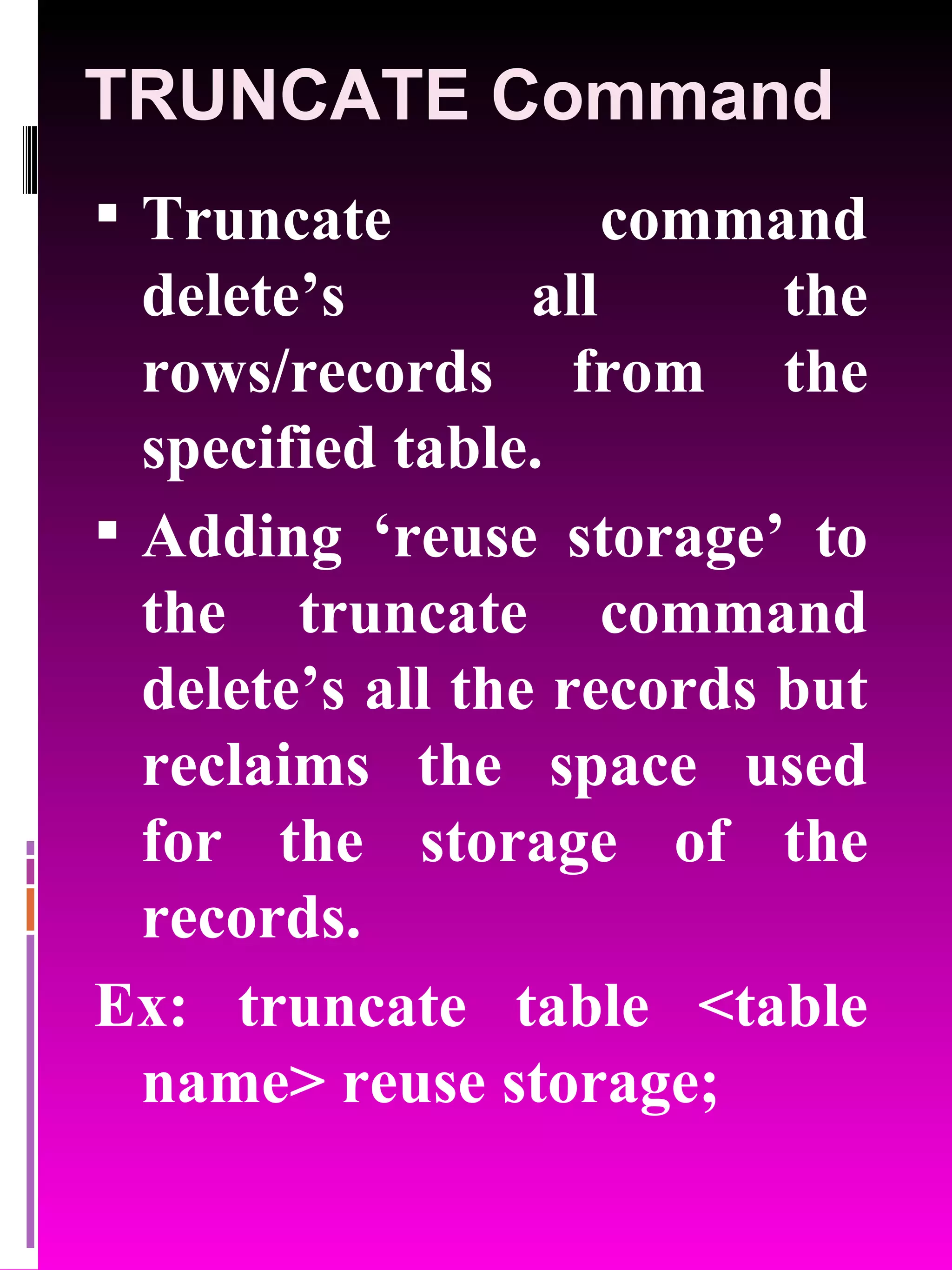 TRUNCATE Command Truncate command delete’s all the rows/records from the specified table. Adding ‘reuse storage’ to the truncate command delete’s all the records but reclaims the space used for the storage of the records. Ex: truncate table <table name> reuse storage; 