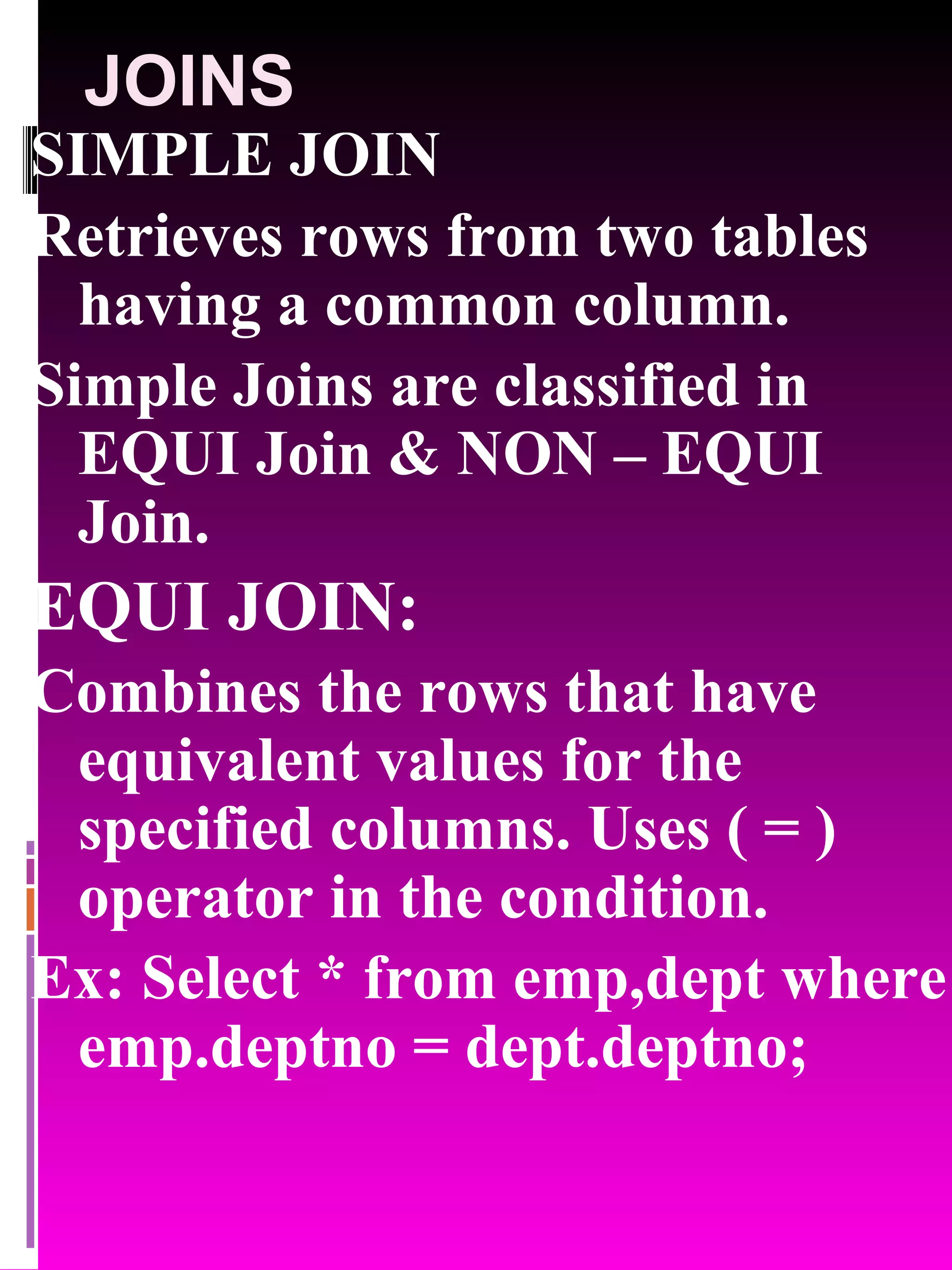 JOINS SIMPLE JOIN Retrieves rows from two tables having a common column. Simple Joins are classified in EQUI Join & NON – EQUI Join. EQUI JOIN: Combines the rows that have equivalent values for the specified columns. Uses ( = ) operator in the condition. Ex: Select * from emp,dept where emp.deptno = dept.deptno; 