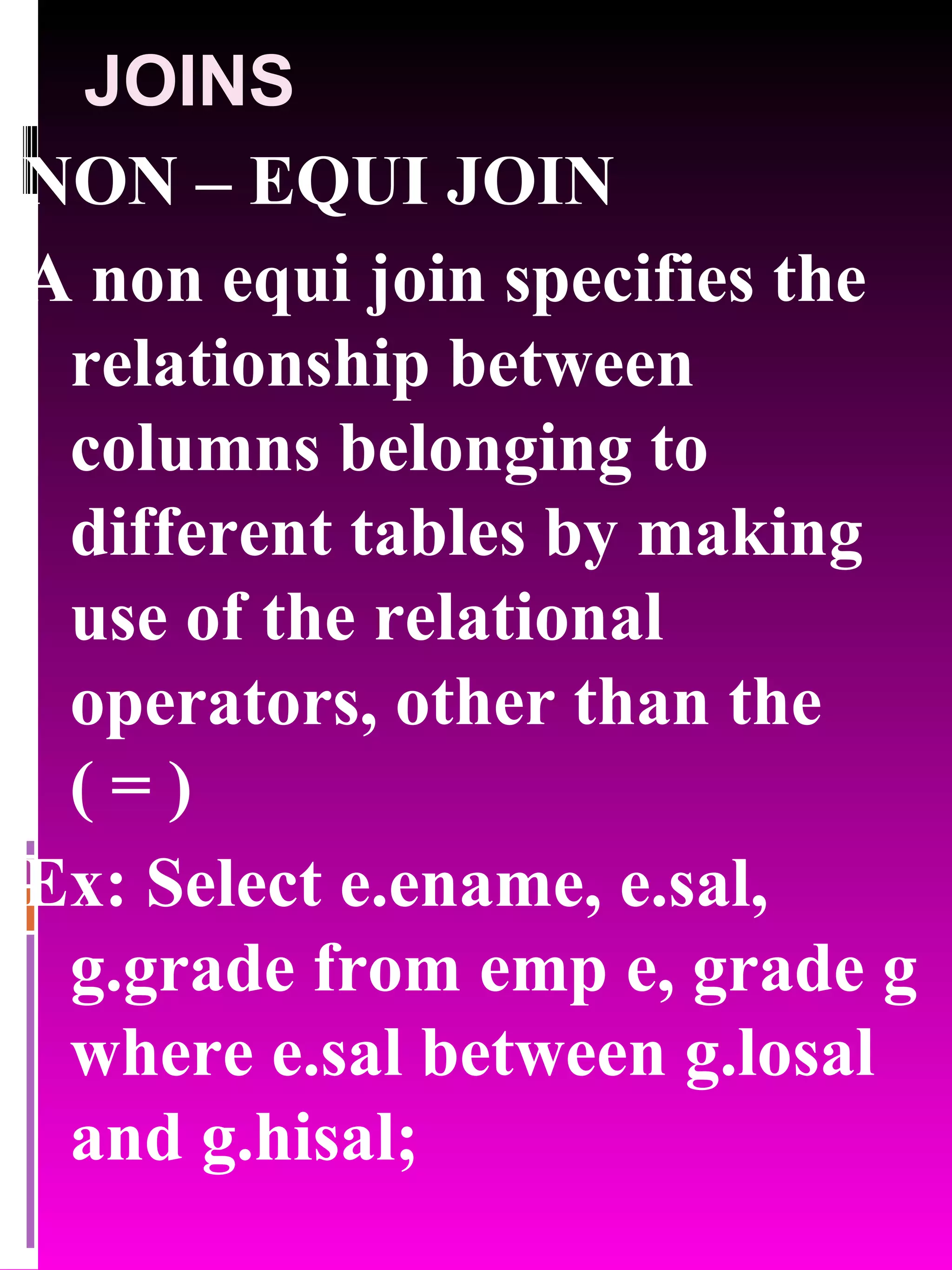 JOINS NON – EQUI JOIN A non equi join specifies the relationship between columns belonging to different tables by making use of the relational operators, other than the ( = ) Ex: Select e.ename, e.sal, g.grade from emp e, grade g where e.sal between g.losal and g.hisal; 
