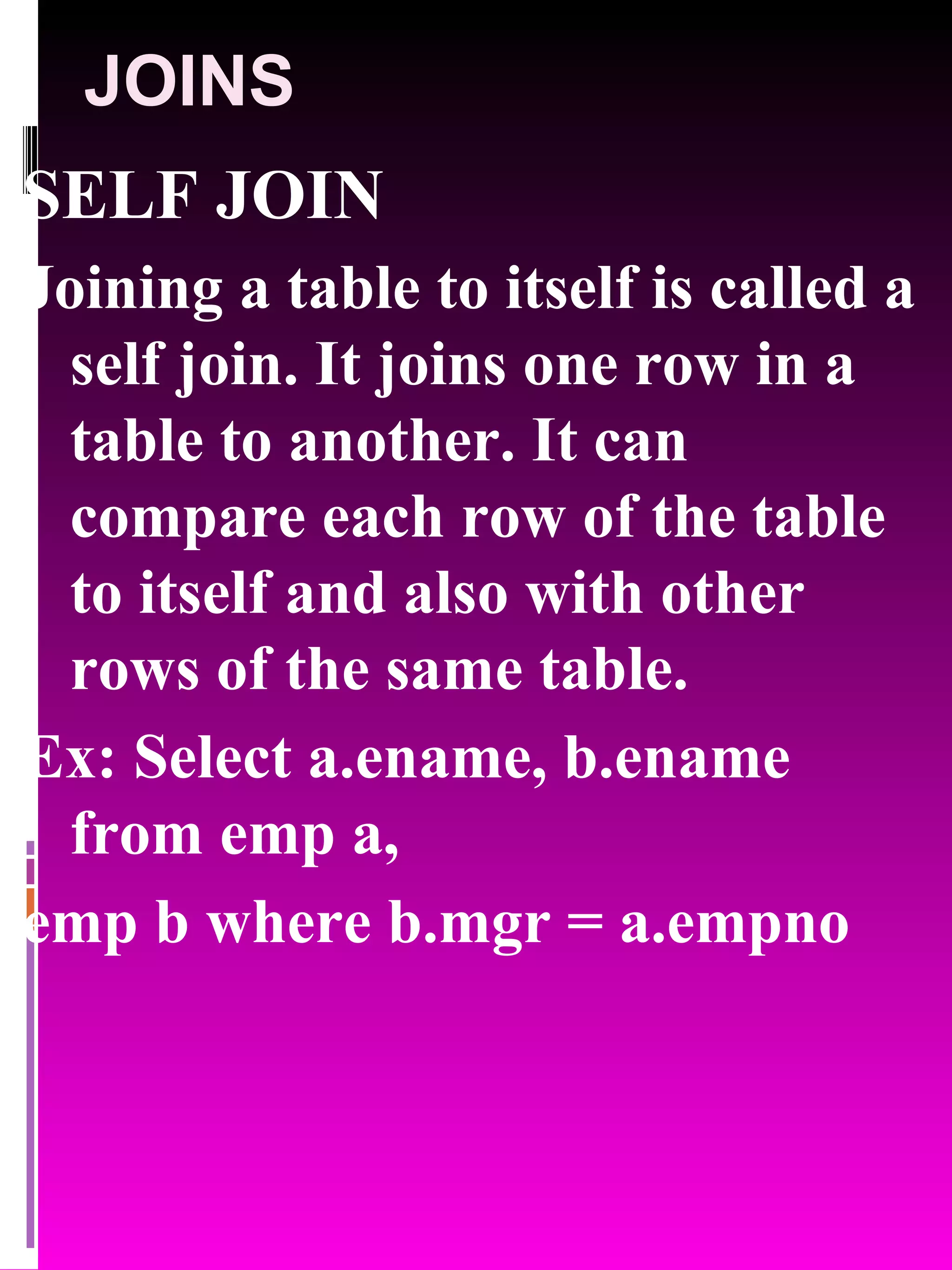 JOINS SELF JOIN Joining a table to itself is called a self join. It joins one row in a table to another. It can compare each row of the table to itself and also with other rows of the same table. Ex: Select a.ename, b.ename from emp a, emp b where b.mgr = a.empno 