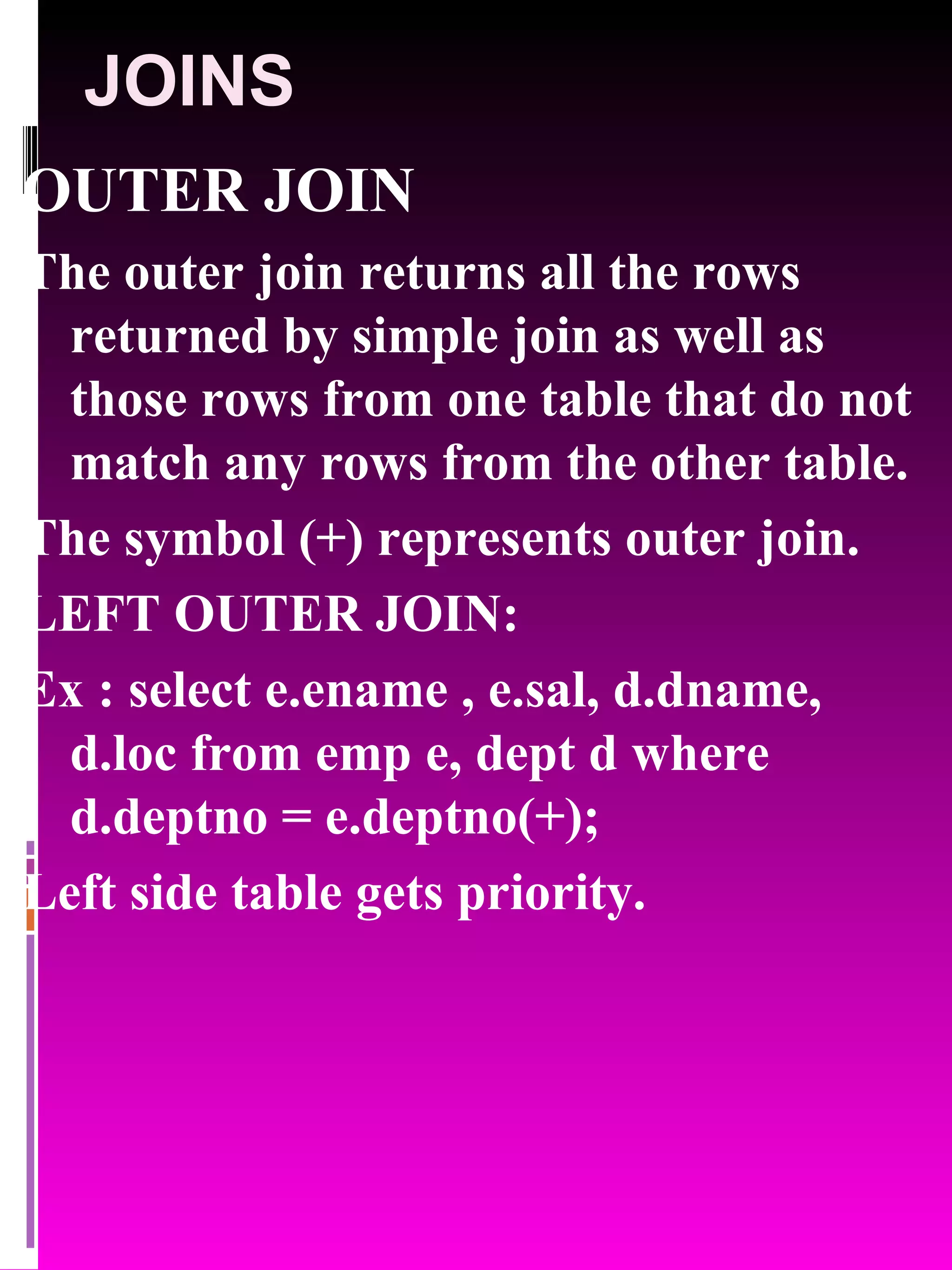 JOINS OUTER JOIN The outer join returns all the rows returned by simple join as well as those rows from one table that do not match any rows from the other table. The symbol (+) represents outer join. LEFT OUTER JOIN: Ex : select e.ename , e.sal, d.dname, d.loc from emp e, dept d where d.deptno = e.deptno(+); Left side table gets priority. 
