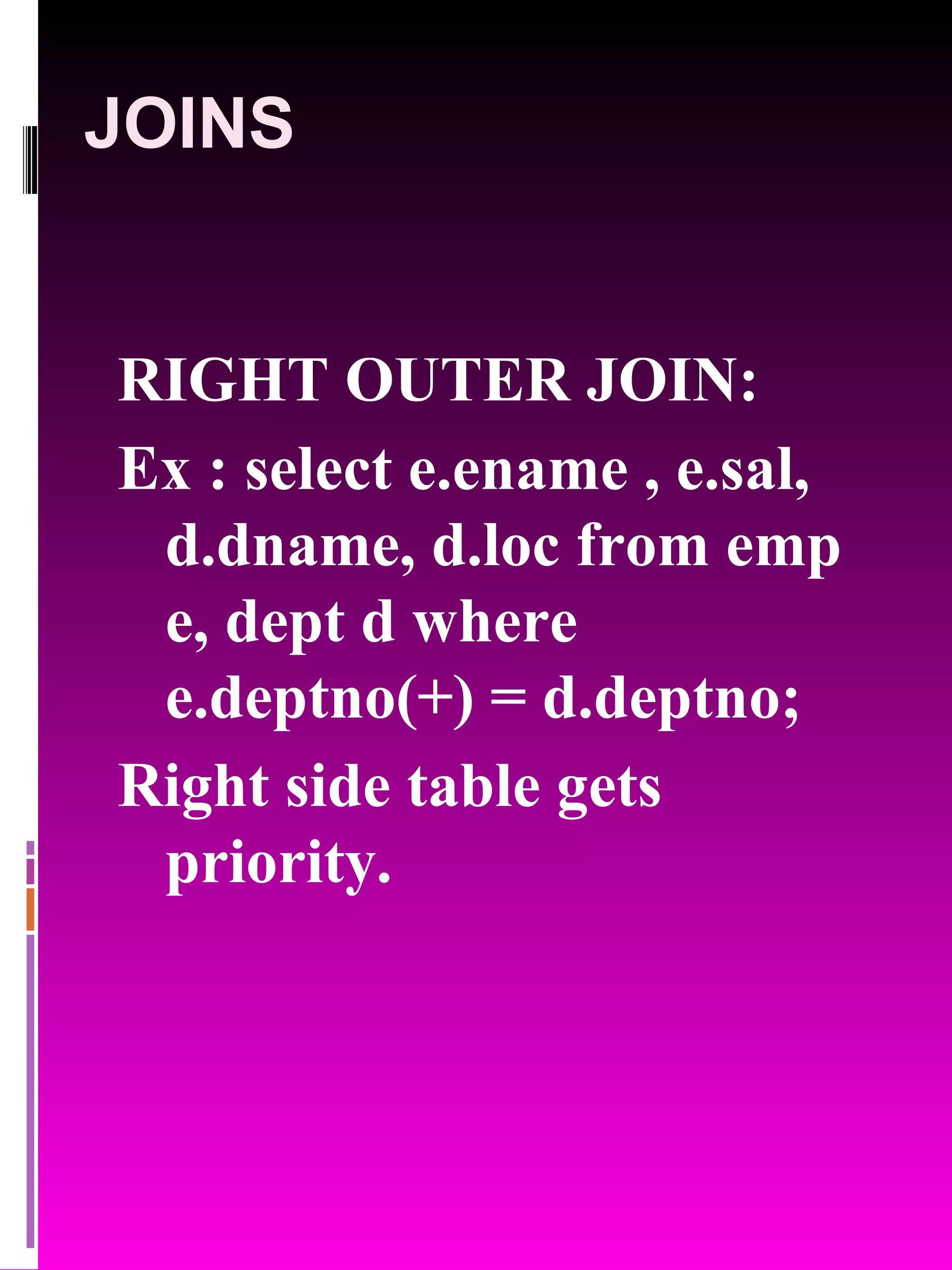 JOINS RIGHT OUTER JOIN: Ex : select e.ename , e.sal, d.dname, d.loc from emp e, dept d where e.deptno(+) = d.deptno; Right side table gets priority. 