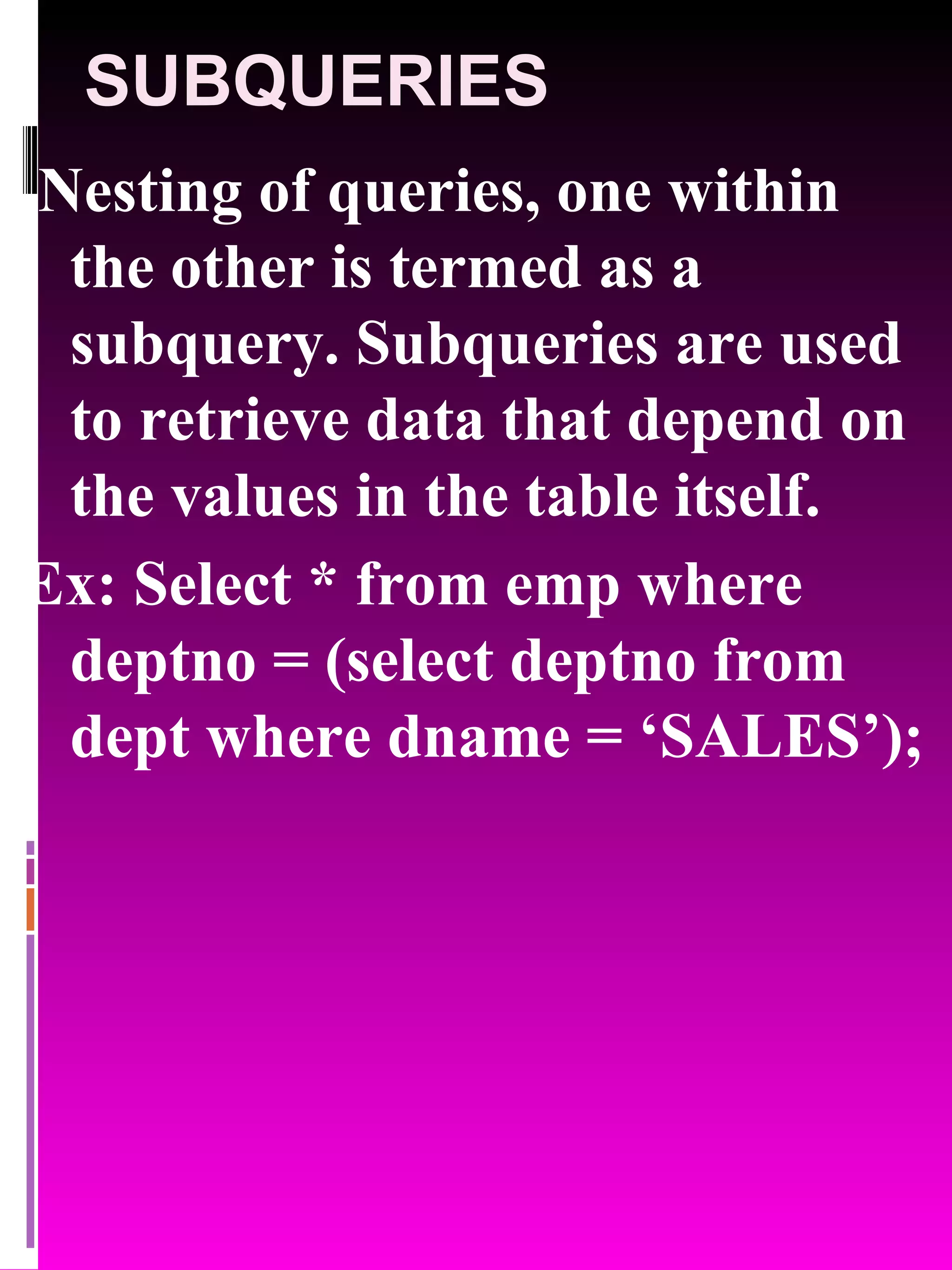 SUBQUERIES Nesting of queries, one within the other is termed as a subquery. Subqueries are used to retrieve data that depend on the values in the table itself. Ex: Select * from emp where deptno = (select deptno from dept where dname = ‘SALES’); 