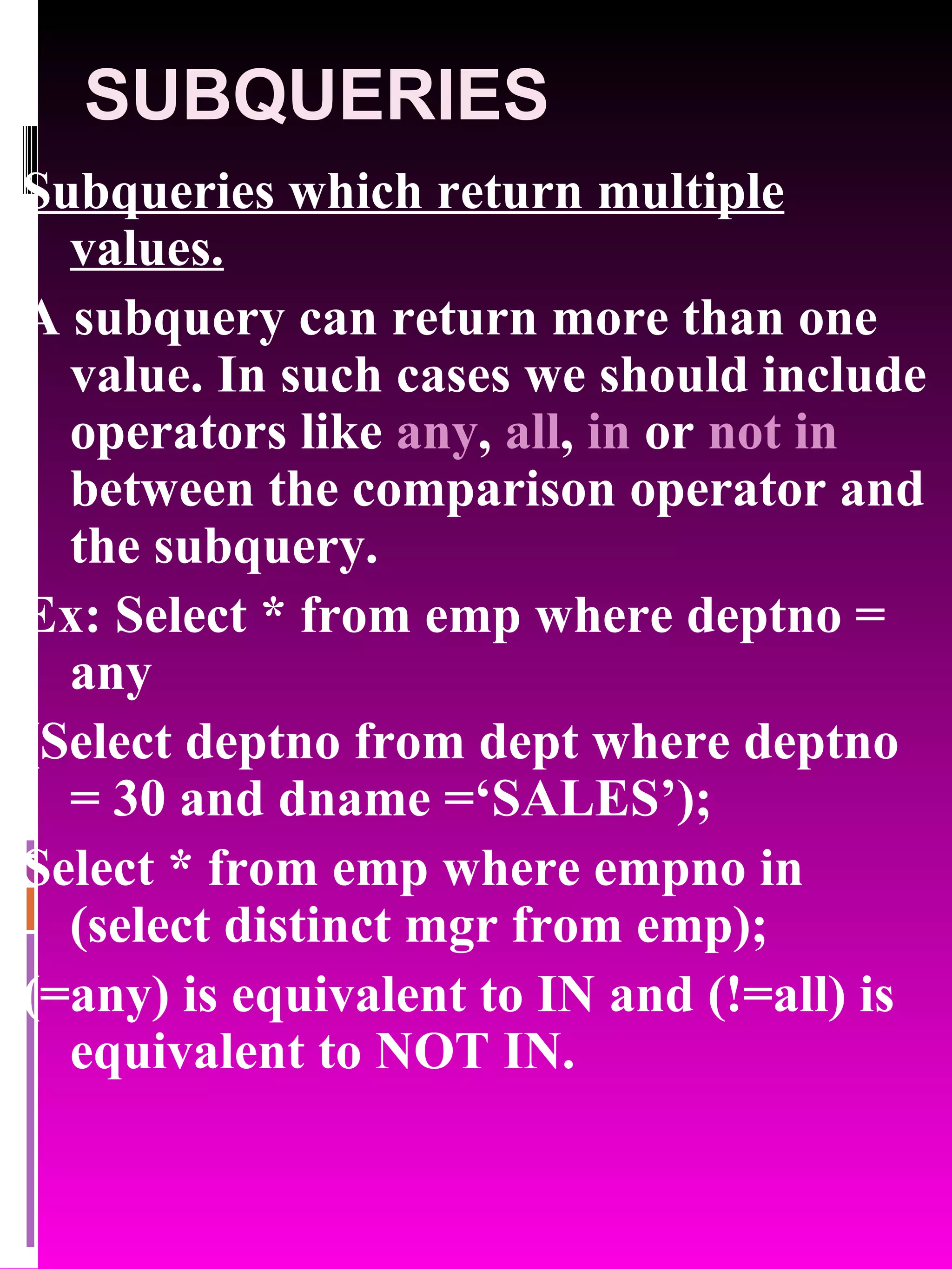 SUBQUERIES Subqueries which return multiple values. A subquery can return more than one value. In such cases we should include operators like any , all , in or not in between the comparison operator and the subquery. Ex: Select * from emp where deptno = any (Select deptno from dept where deptno = 30 and dname =‘SALES’); Select * from emp where empno in (select distinct mgr from emp); (=any) is equivalent to IN and (!=all) is equivalent to NOT IN. 