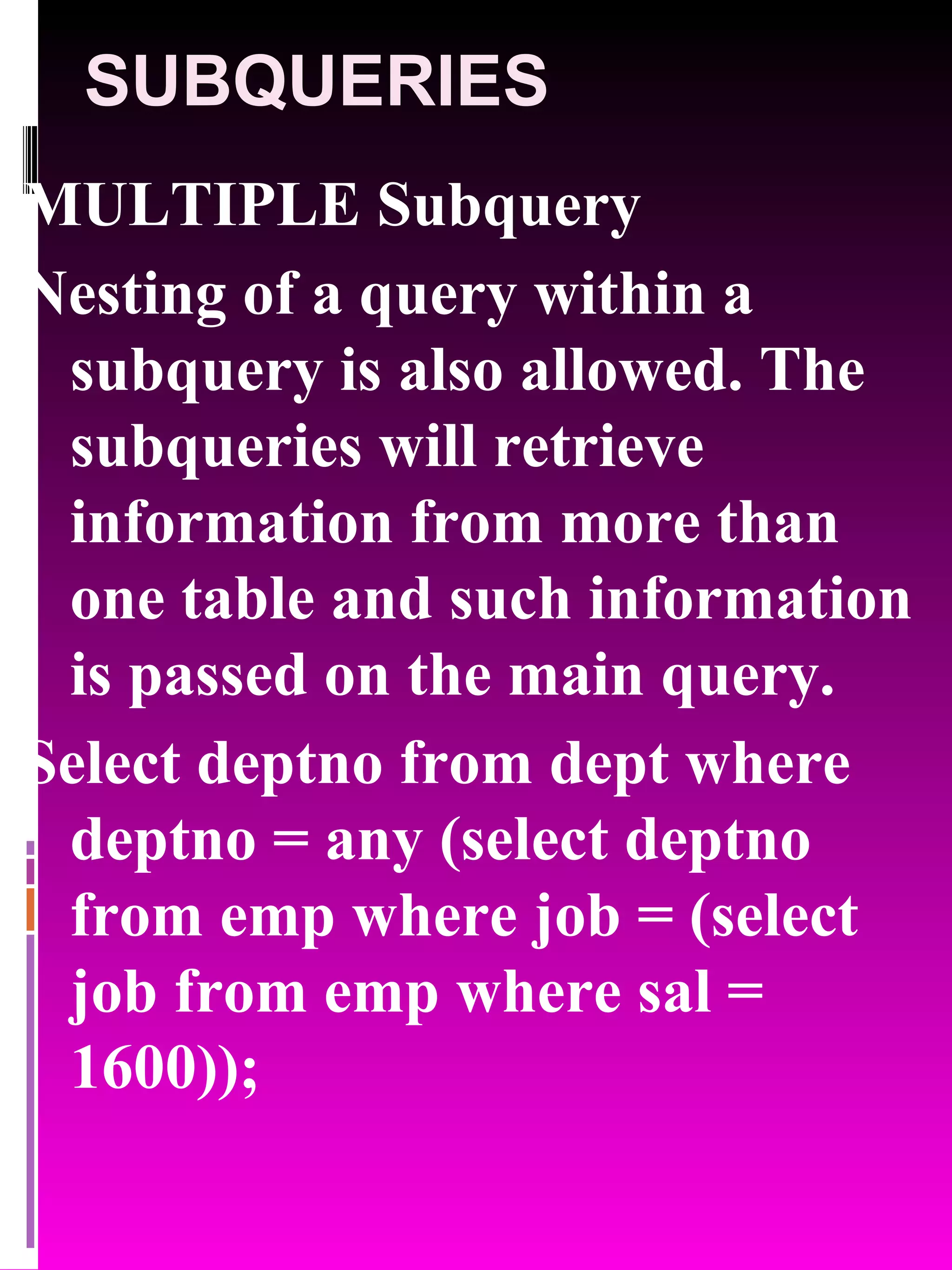 SUBQUERIES MULTIPLE Subquery Nesting of a query within a subquery is also allowed. The subqueries will retrieve information from more than one table and such information is passed on the main query. Select deptno from dept where deptno = any (select deptno from emp where job = (select job from emp where sal = 1600)); 