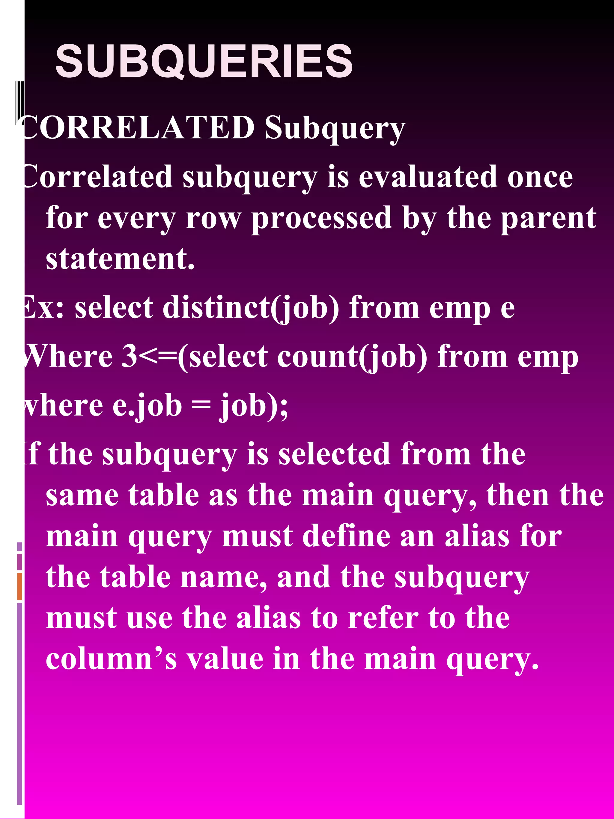 SUBQUERIES CORRELATED Subquery Correlated subquery is evaluated once for every row processed by the parent statement. Ex: select distinct(job) from emp e Where 3<=(select count(job) from emp where e.job = job); If the subquery is selected from the same table as the main query, then the main query must define an alias for the table name, and the subquery must use the alias to refer to the column’s value in the main query. 