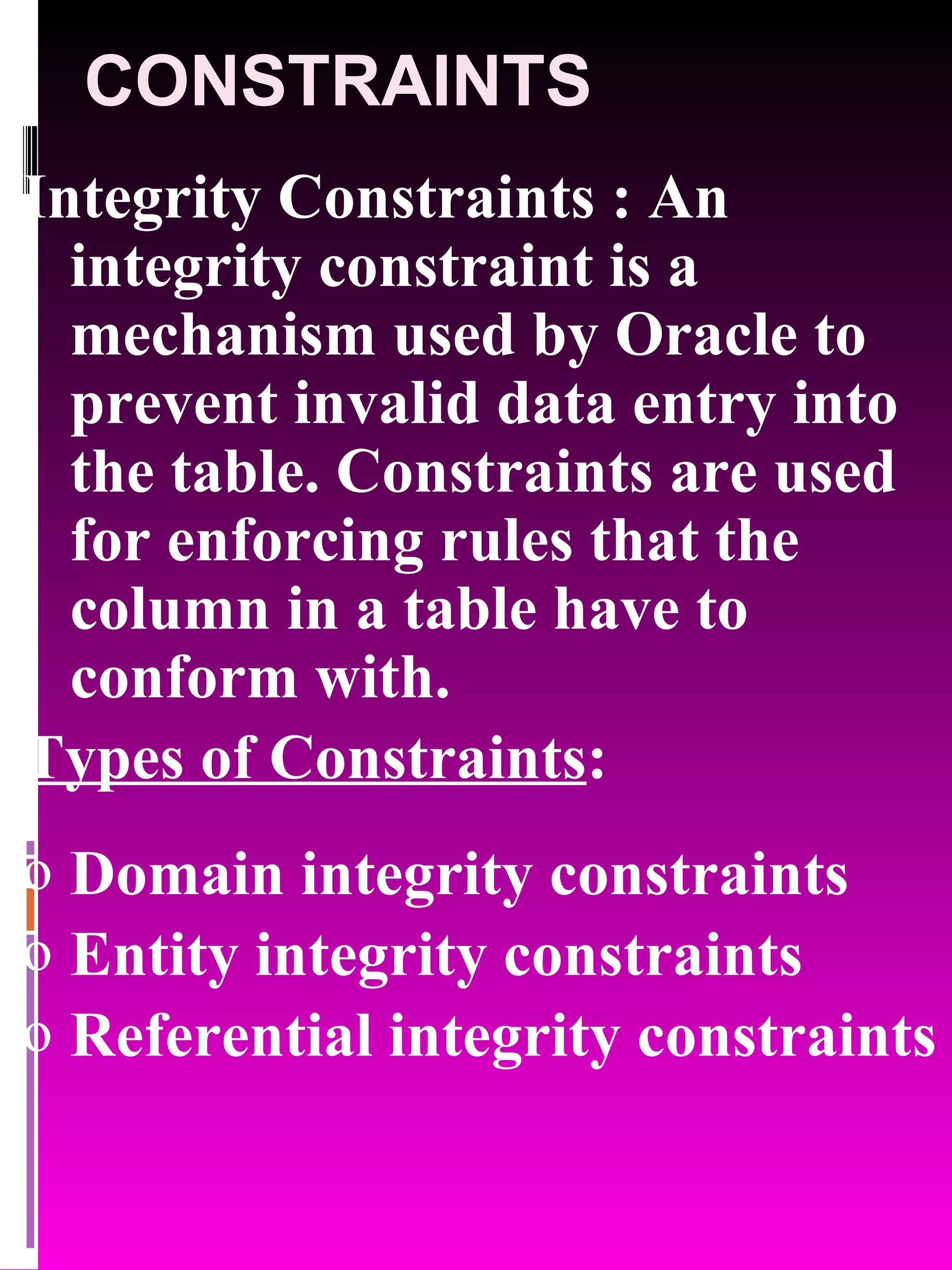 CONSTRAINTS Integrity Constraints : An integrity constraint is a mechanism used by Oracle to prevent invalid data entry into the table. Constraints are used for enforcing rules that the column in a table have to conform with. Types of Constraints : Domain integrity constraints Entity integrity constraints Referential integrity constraints 