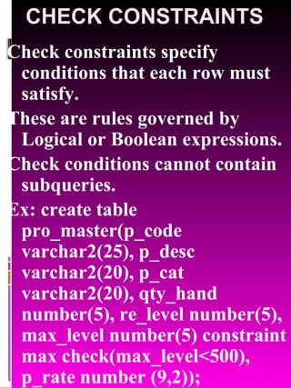 CHECK CONSTRAINTS Check constraints specify conditions that each row must satisfy. These are rules governed by Logical or Boolean expressions. Check conditions cannot contain subqueries. Ex: create table pro_master(p_code varchar2(25), p_desc varchar2(20), p_cat varchar2(20), qty_hand number(5), re_level number(5), max_level number(5) constraint max check(max_level<500), p_rate number (9,2)); 