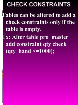 CHECK CONSTRAINTS Tables can be altered to add a check constraints only if the table is empty. Ex: Alter table pro_master add constraint qty check (qty_hand <=1000); 