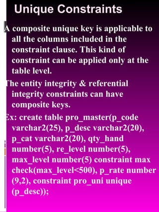 Unique Constraints A composite unique key is applicable to all the columns included in the constraint clause. This kind of constraint can be applied only at the table level. The entity integrity & referential integrity constraints can have composite keys. Ex: create table pro_master(p_code varchar2(25), p_desc varchar2(20), p_cat varchar2(20), qty_hand number(5), re_level number(5), max_level number(5) constraint max check(max_level<500), p_rate number (9,2), constraint pro_uni unique (p_desc)); 