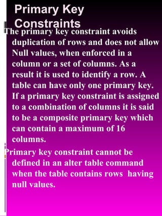 Primary Key Constraints The primary key constraint avoids duplication of rows and does not allow Null values, when enforced in a column or a set of columns. As a result it is used to identify a row. A table can have only one primary key. If a primary key constraint is assigned to a combination of columns it is said to be a composite primary key which can contain a maximum of 16 columns. Primary key constraint cannot be defined in an alter table command when the table contains rows  having null values. 