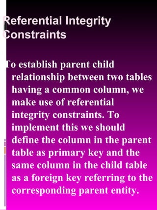 Referential Integrity Constraints To establish parent child relationship between two tables having a common column, we make use of referential integrity constraints. To implement this we should define the column in the parent table as primary key and the same column in the child table as a foreign key referring to the corresponding parent entity. 