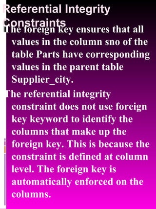 Referential Integrity Constraints The foreign key ensures that all values in the column sno of the table Parts have corresponding values in the parent table Supplier_city. The referential integrity constraint does not use foreign key keyword to identify the columns that make up the foreign key. This is because the constraint is defined at column level. The foreign key is automatically enforced on the columns. 