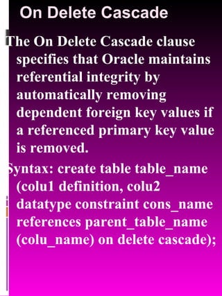 On Delete Cascade The On Delete Cascade clause specifies that Oracle maintains referential integrity by automatically removing dependent foreign key values if a referenced primary key value is removed. Syntax: create table table_name (colu1 definition, colu2 datatype constraint cons_name references parent_table_name (colu_name) on delete cascade); 