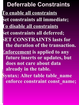 Deferrable Constraints To enable all constraints Set constraints all immediate; To disable all constraints Set constraints all deferred;  SET CONSTRAINTS lasts for the duration of the transaction. Enforcement  is applied to any future inserts or updates, but does not care about data already in the table. Syntax: Alter table table_name enforce constraint const_name; 